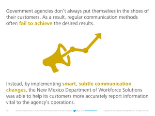 20 Deloitte University Press | 5 lessons from Behavioral Economics for the workplace | @DU_Press #DeloitteReview Copyright © 2016 Deloitte Development LLC. All rights reserved.
Instead, by implementing smart, subtle communication
changes, the New Mexico Department of Workforce Solutions
was able to help its customers more accurately report information
vital to the agency’s operations.
Government agencies don’t always put themselves in the shoes of
their customers. As a result, regular communication methods
often fail to achieve the desired results.
 
