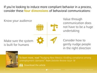 21 Deloitte University Press | 5 lessons from Behavioral Economics for the workplace | @DU_Press #DeloitteReview Copyright © 2016 Deloitte Development LLC. All rights reserved.
To learn more, read “Nudging New Mexico: Kindling compliance among
unemployment claimants” from Deloitte Review Issue 18
Download the article
If you’re looking to induce more compliant behavior in a process,
consider these four dimensions of behavioral communications:
Know your audience
Make sure the system
is built for humans
Value through
communication does
not have to be a huge
undertaking
Consider how to
gently nudge people
in the right direction
 