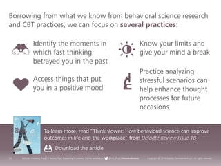 24 Deloitte University Press | 5 lessons from Behavioral Economics for the workplace | @DU_Press #DeloitteReview Copyright © 2016 Deloitte Development LLC. All rights reserved.
Borrowing from what we know from behavioral science research
and CBT practices, we can focus on several practices:
To learn more, read “Think slower: How behavioral science can improve
outcomes in life and the workplace” from Deloitte Review Issue 18
Download the article
Identify the moments in
which fast thinking
betrayed you in the past
Access things that put
you in a positive mood
Know your limits and
give your mind a break
Practice analyzing
stressful scenarios can
help enhance thought
processes for future
occasions
 