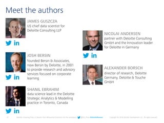 27 Deloitte University Press | 5 lessons from Behavioral Economics for the workplace | @DU_Press #DeloitteReview Copyright © 2016 Deloitte Development LLC. All rights reserved.
Meet the authors
JOSH BERSIN
founded Bersin & Associates,
now Bersin by Deloitte, in 2001
to provide research and advisory
services focused on corporate
learning
SHANIL EBRAHIM
data science lead in the Deloitte
Strategic Analytics & Modelling
practice in Toronto, Canada
JAMES GUSZCZA
US chief data scientist for
Deloitte Consulting LLP
ALEXANDER BORSCH
director of research, Deloitte
Germany, Deloitte & Touche
GmbH
NICOLAI ANDERSEN
partner with Deloitte Consulting
GmbH and the Innovation leader
for Deloitte in Germany
 