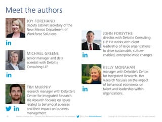 28 Deloitte University Press | 5 lessons from Behavioral Economics for the workplace | @DU_Press #DeloitteReview Copyright © 2016 Deloitte Development LLC. All rights reserved.
Meet the authors
TIM MURPHY
research manager with Deloitte’s
Center for Integrated Research.
His research focuses on issues
related to behavioral sciences
and their impact on business
management.
KELLY MONAHAN
manager with Deloitte’s Center
for Integrated Research. Her
research focuses on the impact
of behavioral economics on
talent and leadership within
organizations.
MICHAEL GREENE
senior manager and data
scientist with Deloitte
Consulting LLP
JOY FOREHAND
deputy cabinet secretary of the
New Mexico Department of
Workforce Solutions. JOHN FORSYTHE
director with Deloitte Consulting
LLP. He works with client
leadership of large organizations
to drive sustainable, culture-
enabled, enterprise-wide changes
 