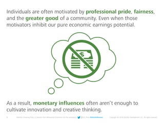 8 Deloitte University Press | 5 lessons from Behavioral Economics for the workplace | @DU_Press #DeloitteReview Copyright © 2016 Deloitte Development LLC. All rights reserved.
As a result, monetary influences often aren’t enough to
cultivate innovation and creative thinking.
Individuals are often motivated by professional pride, fairness,
and the greater good of a community. Even when those
motivators inhibit our pure economic earnings potential.
 