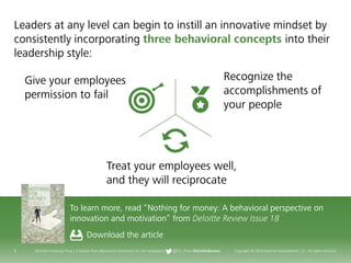 9 Deloitte University Press | 5 lessons from Behavioral Economics for the workplace | @DU_Press #DeloitteReview Copyright © 2016 Deloitte Development LLC. All rights reserved.
Leaders at any level can begin to instill an innovative mindset by
consistently incorporating three behavioral concepts into their
leadership style:
To learn more, read “Nothing for money: A behavioral perspective on
innovation and motivation” from Deloitte Review Issue 18
Download the article
Recognize the
accomplishments of
your people
Give your employees
permission to fail
Treat your employees well,
and they will reciprocate
 
