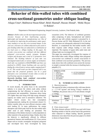 International Journal of Advanced Engineering, Management and Science (IJAEMS) [Vol-4, Issue-3, Mar- 2018]
https://dx.doi.org/10.22161/ijaems.4.3.6 ISSN: 2454-1311
www.ijaems.com Page | 171
Behavior of thin-walled tubes with combined
cross-sectional geometries under oblique loading
Afaque Umera
, Bakhtawar Hasan Khana
, Belal Ahamada
, Hassan Ahmada
, Mohd. Reyaz
Ur Rahima
.
a
Department of Mechanical Engineering, Integral University, Lucknow, Uttar Pradesh, India
Abstract—Hollow tubes are the most important part of any
structure because of their load-bearing capacity,
lightweight and inexpensive manufacturing cost. One of
the methods for improving the performance under quasi-
static loading is to vary the cross-sectional shapes. In the
real case, structures are seldom subjected to pure axial or
pure bending rather they are subjected to a combination of
two load cases i.e. oblique loading. In this paper, the
circular cross-section was combined with four different
polygonal cross-sections namely tetragon, hexagon,
octagon and decagon and a total of 13 geometries were
obtained. The buckling behavior of each tube was
investigated numerically at various angles of inclination.
Each tube was modeled in SOLIDWORKS and then was
analyzed in ANSYS. Linear buckling code was used for
finding the critical load at various angles ranging from 0°
to 14°. The overall result was then compared and it was
found that the proposed geometry can be a good
alternative over conventional circular tubes in terms of
load-bearing capacity at angular load.
Keywords—buckling load; combined cross-section;
oblique loading; finite element analysis.
I. INTRODUCTION
In recent decades, the prime focus in the automobile
industry is to ensure the vehicle crash safety without
compromising the fuel efficiency in concern with the
environment and sustainability. Aluminum alloys being
25% lighter than steel along with high energy absorption
capacity are widely used in automotive industries. The
lighter vehicle assures less fuel consumption
contemporaneously making the environment cleaner [1].
Hollow metallic tubes are most efficient structures under
axial loading [2]. In many publications, the energy
absorption and initial peak load for the thin-walled tubes
under axial or pure bending are presented. The
performance of the tubular structure is solely dependent on
either material or the geometrical shape. Studies show that
the behavior is significantly affected by different
geometrical features and modifications [3]. Cross section
shapes such as circular, rectangular, hexagonal, polygonal
and star-shaped have been investigated by many
researchers [4-8]. The behavior of combined geometry
tubes composing of plain, hemispherical and shallow
spherical cap with cylinder segment is presented by A.
Praveen Kumar and M. Nalla Mohamed [9]. In the real
case, structures are infrequently subjected to axial loading,
therefore, to comprehend the thin-walled metallic tubes
there response under oblique loading is even more
important. The response of square tubes under static and
oblique loads was investigated [10].
This paper has numerically investigated the response of
thin-walled tubes under oblique loading when polygonal
cross-section was combined to circular cross-section to
form combined cross-sectional geometries. The previous
study shows that with combined cross section the increase
in weight is minimal while the increase in buckling load is
palpable [11].
II. NUMERICAL SIMULATION
A. Material properties
The material for tubes is aluminum alloy with mass density
ρ = 2.7×10-6
kg/mm3
and having Young’s modulus as
71000Mpa, the poisons ratio as 0.33 and ultimate strength
is 310Mpa.
Specimen Density
(kg/m3
)
E (GPa) Poisson’s
Ratio
Aluminum
Alloy
2700 71 0.33
B. Finite element model
The finite element software ANSYS was used with Linear
Buckling module to find the critical load of the geometries
when subjected to oblique loading. Specific geometric
dimensions were taken from the previous paper [11] which
is shown in Figures below.
NOMENCLATURE
C – CIRCLE O - OUTER PERIPHERY
F – FOUR SIDES I - INNER PERIPHERY
S – SIX SIDES
E – EIGHT SIDES
T – TEN SIDES
 