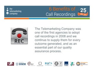 The Telemarketing Company was
one of the first agencies to adopt
call recordings in 2008 and we
continue to supply them for every
outcome generated, and as an
essential part of our quality
assurance process.
6 Benefits of
Call Recordings
 