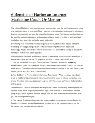6 Benefits of Having an Internet
Marketing Coach Or Mentor
The Internet Marketing business has grown exponentially over the last few years and every
one particular wants to be a part of this. However, unlike standard business and advertising,
Internet marketers do not have the posh of extensively noted theories and versions that can
be used for continuing business and developing higher levels of profits. In fact most Web
marketers have learnt the particular ropes on the job.

Developing your own online business requires a variety of steps that include standard
marketing knowledge along with an acute understanding of the most recent web
technology. As you have to take risks in a business, it is prudent that you try to reduce the
risks to no matter what extent possible.

Using the help of a coach and hiring a mentor in your online opportunity can benefit you in
lots of ways. Here are the top Six ways that a trainer or mentor will benefit you:
1. You get Immensely from your Coach/Mentors Expertise - An internet marketing
coach/mentor gives the experience that you need to view the manner in which the Internet
world works. This obliterates the requirement to start experimenting in the basic level to see
the things that work and what does not really.

2. You Get Entry to Proven Internet Marketing Techniques - While you could have been
great at traditional advertising and marketing, the online space is often a completely new
arena. An online marketing coach can help you with the newest techniques that are in the
online space.

Three or more. You Can Brainstorm Your opinions - When you develop an entrepreneurial
venture alone, it can acquire pretty lonely. If you have a coach or even mentor, you can
jump off your ideas together with him and go over the pros and cons of the methods that
you are thinking of employing.

4. You have a Challenges Advocate - An online marketing mentor can be your best critic.
Receiving a detailed second thoughts and opinions about the manner in which you do
things can help you increase your tactics.
 