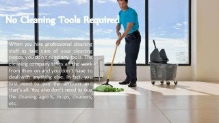No Cleaning Tools Required
When you hire professional cleaning
staff to take care of your cleaning
needs, you don’t need any tools. The
cleaning company takes all the work
from then on and you don’t have to
deal with anything else. In fact, you
just need to pay the amount and
that’s all. You also don’t need to buy
the cleaning agents, mops, cleaners,
etc.
 