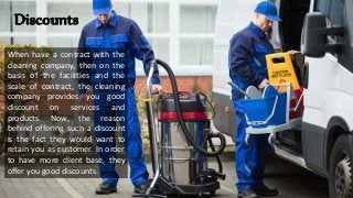 Discounts
When have a contract with the
cleaning company, then on the
basis of the facilities and the
scale of contract, the cleaning
company provides you good
discount on services and
products. Now, the reason
behind offering such a discount
is the fact they would want to
retain you as customer. In order
to have more client base, they
offer you good discounts.
 