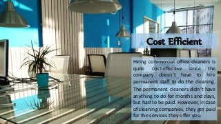 Cost Efficient
Hiring commercial office cleaners is
quite cost-effective since the
company doesn’t have to hire
permanent staff to do the cleaning.
The permanent cleaners didn’t have
anything to do for months and days,
but had to be paid. However, in case
of cleaning companies, they get paid
for the services they offer you.
 