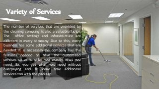 Variety of Services
The number of services that are provided by
the cleaning company is also a valuable factor.
The office settings and infrastructure are
different in every company. Due to this, every
business has some additional services that are
needed. It is necessary the company has the
features needed or have the customized
services so as to offer you exactly what you
need. So, you get what you need without
overpaying and at some time additional
services too with the package.
 