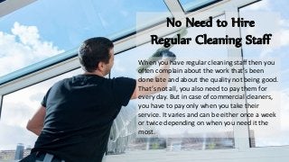 No Need to Hire
Regular Cleaning Staff
When you have regular cleaning staff then you
often complain about the work that’s been
done late and about the quality not being good.
That’s not all, you also need to pay them for
every day. But in case of commercial cleaners,
you have to pay only when you take their
service. It varies and can be either once a week
or twice depending on when you need it the
most.
 