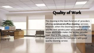 Quality of Work
The cleaning is the main function of providers
offering commercial office cleaning services.
However, when the cleaning company provides
you the best service, your are automatically
happy and it also makes the service provider
loyal. Due to this reason, it is important the
company provides the customers with good
quality cleaning service.
 