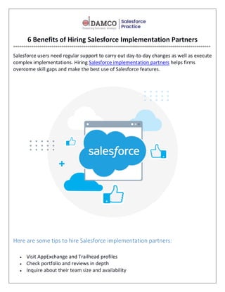 6 Benefits of Hiring Salesforce Implementation Partners
==================================================================================================
Salesforce users need regular support to carry out day-to-day changes as well as execute
complex implementations. Hiring Salesforce implementation partners helps firms
overcome skill gaps and make the best use of Salesforce features.
Here are some tips to hire Salesforce implementation partners:
 Visit AppExchange and Trailhead profiles
 Check portfolio and reviews in depth
 Inquire about their team size and availability
 