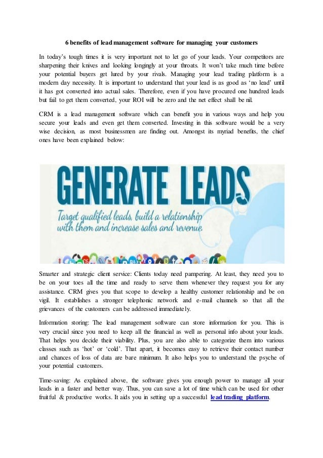 6 benefits of lead management software for managing your customers
In today’s tough times it is very important not to let go of your leads. Your competitors are
sharpening their knives and looking longingly at your throats. It won’t take much time before
your potential buyers get lured by your rivals. Managing your lead trading platform is a
modern day necessity. It is important to understand that your lead is as good as ‘no lead’ until
it has got converted into actual sales. Therefore, even if you have procured one hundred leads
but fail to get them converted, your ROI will be zero and the net effect shall be nil.
CRM is a lead management software which can benefit you in various ways and help you
secure your leads and even get them converted. Investing in this software would be a very
wise decision, as most businessmen are finding out. Amongst its myriad benefits, the chief
ones have been explained below:
Smarter and strategic client service: Clients today need pampering. At least, they need you to
be on your toes all the time and ready to serve them whenever they request you for any
assistance. CRM gives you that scope to develop a healthy customer relationship and be on
vigil. It establishes a stronger telephonic network and e-mail channels so that all the
grievances of the customers can be addressed immediately.
Information storing: The lead management software can store information for you. This is
very crucial since you need to keep all the financial as well as personal info about your leads.
That helps you decide their viability. Plus, you are also able to categorize them into various
classes such as ‘hot’ or ‘cold’. That apart, it becomes easy to retrieve their contact number
and chances of loss of data are bare minimum. It also helps you to understand the psyche of
your potential customers.
Time-saving: As explained above, the software gives you enough power to manage all your
leads in a faster and better way. Thus, you can save a lot of time which can be used for other
fruitful & productive works. It aids you in setting up a successful lead trading platform.
 