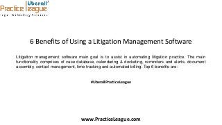 6 Benefits of Using a Litigation Management Software
Litigation management software main goal is to assist in automating litigation practice. The main
functionality comprises of case database, calendaring & docketing, reminders and alerts, document
assembly, contact management, time tracking and automated billing. Top 6 benefits are:
#UberallPracticeLeague
www.PracticeLeague.com
 