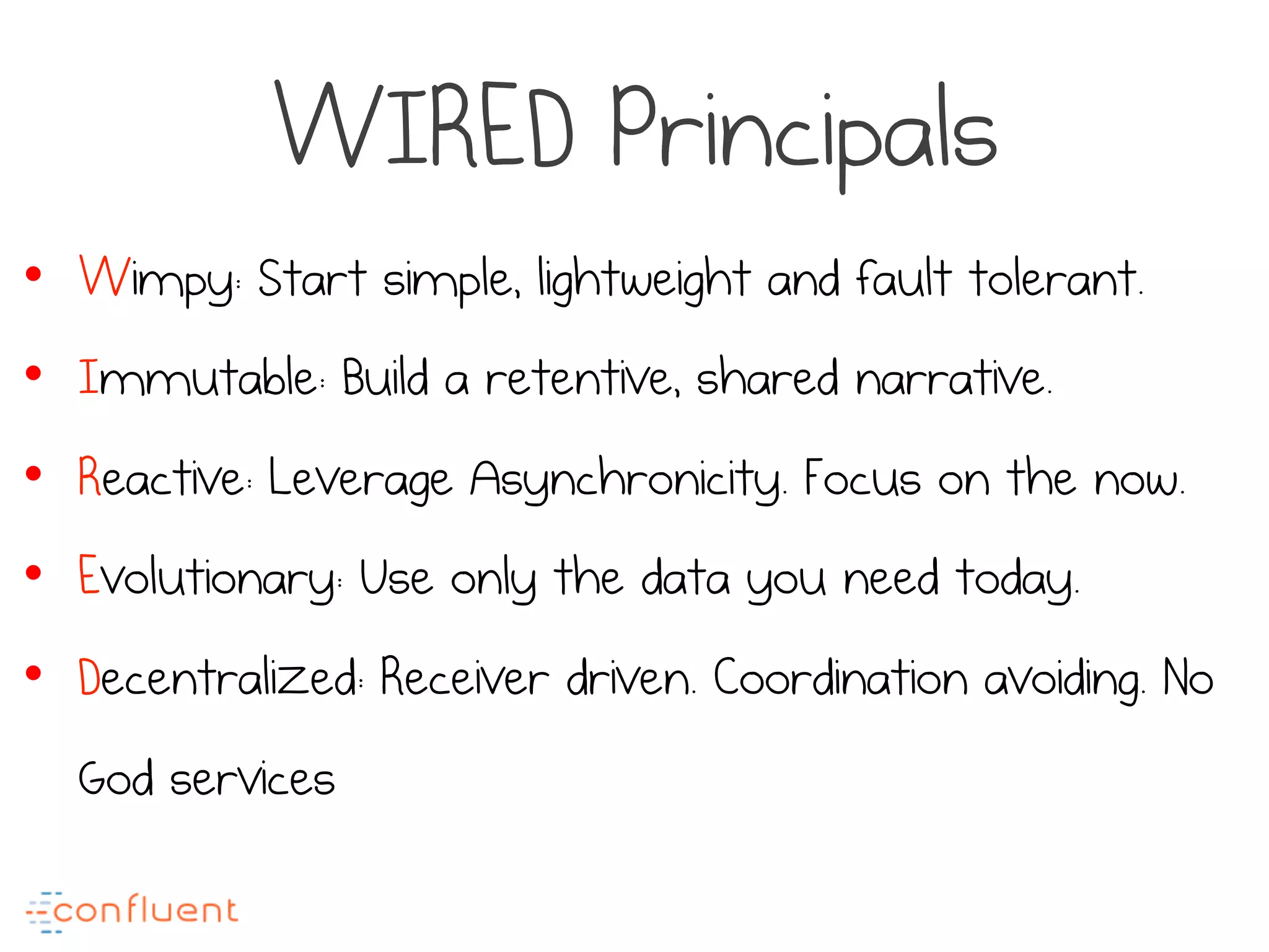 WIRED Principals
•  Wimpy: Start simple, lightweight and fault tolerant.
•  Immutable: Build a retentive, shared narrative.
•  Reactive: Leverage Asynchronicity. Focus on the now.
•  Evolutionary: Use only the data you need today.
•  Decentralized: Receiver driven. Coordination avoiding. No
God services
 