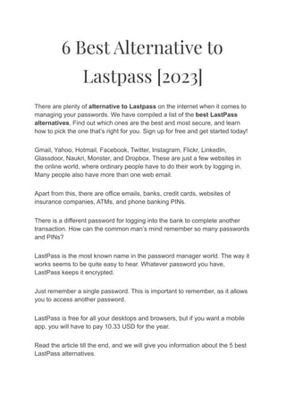 6 Best Alternative to
Lastpass [2023]
There are plenty of alternative to Lastpass on the internet when it comes to
managing your passwords. We have compiled a list of the best LastPass
alternatives, Find out which ones are the best and most secure, and learn
how to pick the one that’s right for you. Sign up for free and get started today!
Gmail, Yahoo, Hotmail, Facebook, Twitter, Instagram, Flickr, LinkedIn,
Glassdoor, Naukri, Monster, and Dropbox. These are just a few websites in
the online world, where ordinary people have to do their work by logging in.
Many people also have more than one web email.
Apart from this, there are office emails, banks, credit cards, websites of
insurance companies, ATMs, and phone banking PINs.
There is a different password for logging into the bank to complete another
transaction. How can the common man’s mind remember so many passwords
and PINs?
LastPass is the most known name in the password manager world. The way it
works seems to be quite easy to hear. Whatever password you have,
LastPass keeps it encrypted.
Just remember a single password. This is important to remember, as it allows
you to access another password.
LastPass is free for all your desktops and browsers, but if you want a mobile
app, you will have to pay 10.33 USD for the year.
Read the article till the end, and we will give you information about the 5 best
LastPass alternatives.
 