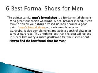 The quintessential men’s formal shoe is a fundamental element
for a great foundation wardrobe. A deal breaker indeed, It can
make or break your sharp dressed up look because a good
pair of men’s formal shoes not only completes your
wardrobe, it also complements and adds a depth of character
to your wardrobe. Thus nothing less than the best will do and
it is here that many a suave gentlemen fret their stuff about
How to find the best formal shoe for men?
 