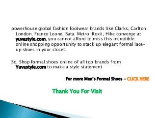For more Men’s Formal Shoes - CLICK HERE
powerhouse global fashion footwear brands like Clarks, Carlton
London, Franco Leone, Bata. Metro, Roxii, Hike converge at
yuvastyle.com, you cannot afford to miss this incredible
online shopping opportunity to stack up elegant formal lace-
up shoes in your closet.
So, Shop formal shoes online of all top brands from
Yuvastyle.com to make a style statement
Thank You For Visit
 