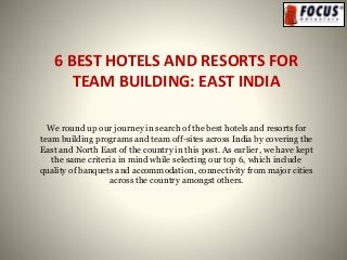 6 BEST HOTELS AND RESORTS FOR
TEAM BUILDING: EAST INDIA
We round up our journey in search of the best hotels and resorts for
team building programs and team off-sites across India by covering the
East and North East of the country in this post. As earlier, we have kept
the same criteria in mind while selecting our top 6, which include
quality of banquets and accommodation, connectivity from major cities
across the country amongst others.
 