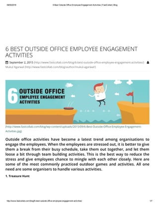 09/05/2016 6BestOutsideOfficeEmployeeEngagementActivities|FastCollab|Blog
http://www.fastcollab.com/blog/6­best­outside­office­employee­engagement­activities/ 1/7
(http://www.fastcollab.com/blog/wp-content/uploads/2015/09/6-Best-Outside-Office-Employee-Engagement-
Activities.jpg)
Outside office activities have become a latest trend among organisations to
engage the employees. When the employees are stressed out, it is better to give
them a break from their busy schedule, take them out together, and let them
loose a bit through team building activities. This is the best way to reduce the
stress and give employees chance to mingle with each other closely. Here are
some of the most commonly practiced outdoor games and activities. All one
need are some organisers to handle various activities.
6 BEST OUTSIDE OFFICE EMPLOYEE ENGAGEMENT
ACTIVITIES
 September 2, 2015 (http://www.fastcollab.com/blog/6-best-outside-office-employee-engagement-activities/) 
Mukul Agarwal (http://www.fastcollab.com/blog/author/mukul-agarwal/)
1. Treasure Hunt
 