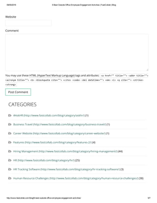 09/05/2016 6BestOutsideOfficeEmployeeEngagementActivities|FastCollab|Blog
http://www.fastcollab.com/blog/6­best­outside­office­employee­engagement­activities/ 5/7
Website
Comment
You may use these HTML (HyperText Markup Language) tags and attributes: <ahref=""title=""><abbrtitle="">
<acronymtitle=""><b><blockquotecite=""><cite><code><deldatetime=""><em><i><qcite=""><strike>
<strong>
Post Comment
CATEGORIES
 #AskHR (http://www.fastcollab.com/blog/category/askhr/) (1)
 Business Travel (http://www.fastcollab.com/blog/category/business-travel/) (1)
 Career Website (http://www.fastcollab.com/blog/category/career-website/) (1)
 Features (http://www.fastcollab.com/blog/category/features-2/) (4)
 Hiring Management (http://www.fastcollab.com/blog/category/hiring-management/) (44)
 HR (http://www.fastcollab.com/blog/category/hr/) (25)
 HR Tracking Software (http://www.fastcollab.com/blog/category/hr-tracking-software/) (3)
 Human Resource Challenges (http://www.fastcollab.com/blog/category/human-resource-challenges/) (38)
 