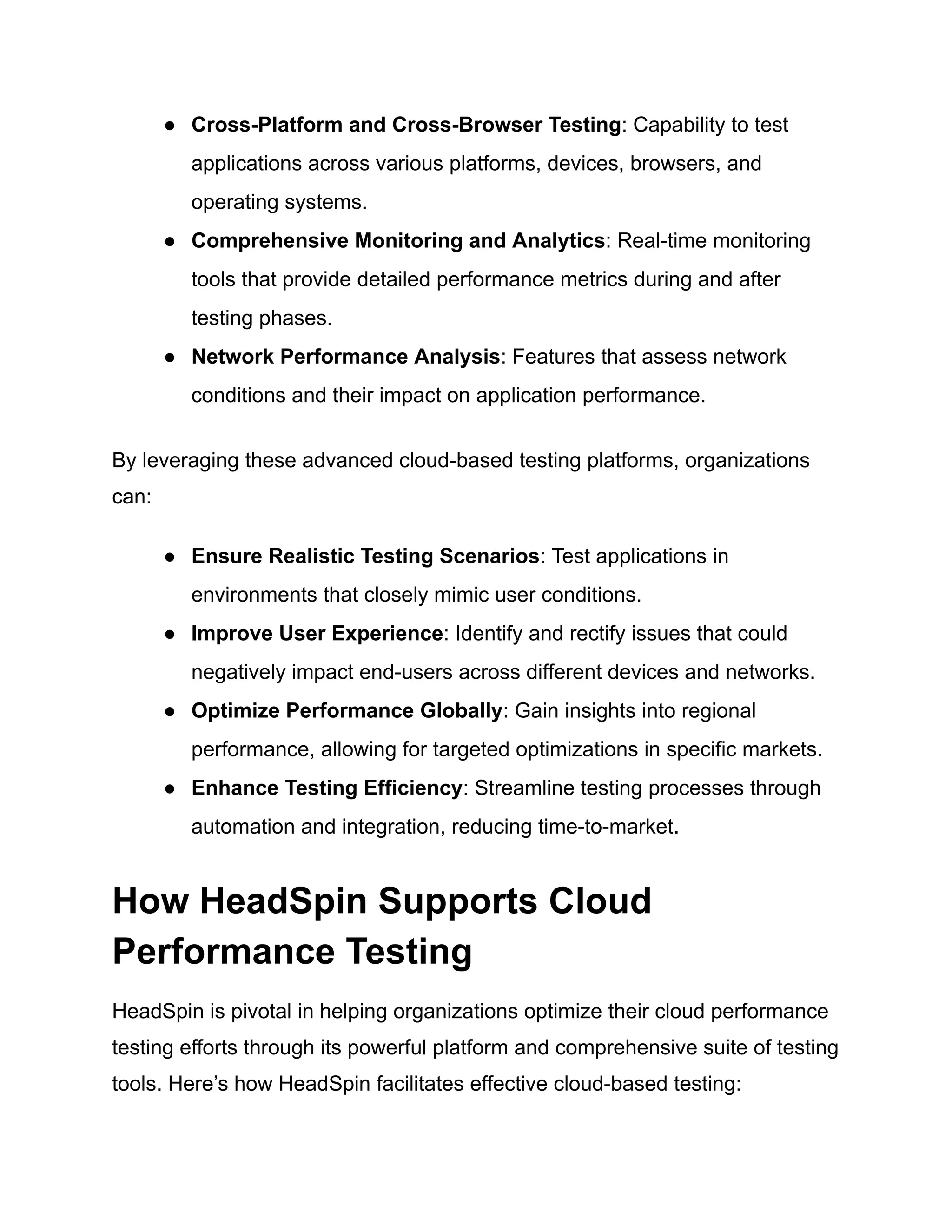 ● Cross-Platform and Cross-Browser Testing: Capability to test
applications across various platforms, devices, browsers, and
operating systems.
● Comprehensive Monitoring and Analytics: Real-time monitoring
tools that provide detailed performance metrics during and after
testing phases.
● Network Performance Analysis: Features that assess network
conditions and their impact on application performance.
By leveraging these advanced cloud-based testing platforms, organizations
can:
● Ensure Realistic Testing Scenarios: Test applications in
environments that closely mimic user conditions.
● Improve User Experience: Identify and rectify issues that could
negatively impact end-users across different devices and networks.
● Optimize Performance Globally: Gain insights into regional
performance, allowing for targeted optimizations in specific markets.
● Enhance Testing Efficiency: Streamline testing processes through
automation and integration, reducing time-to-market.
How HeadSpin Supports Cloud
Performance Testing
HeadSpin is pivotal in helping organizations optimize their cloud performance
testing efforts through its powerful platform and comprehensive suite of testing
tools. Here’s how HeadSpin facilitates effective cloud-based testing:
 