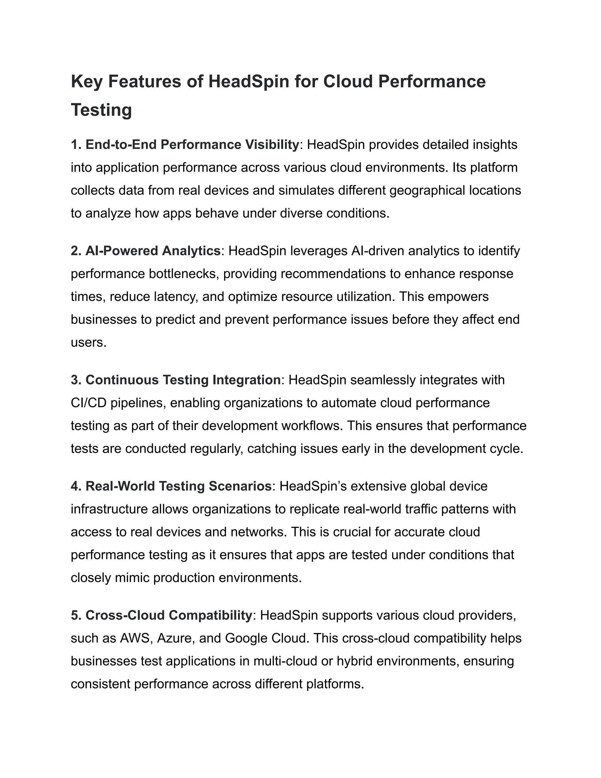 Key Features of HeadSpin for Cloud Performance
Testing
1. End-to-End Performance Visibility: HeadSpin provides detailed insights
into application performance across various cloud environments. Its platform
collects data from real devices and simulates different geographical locations
to analyze how apps behave under diverse conditions.
2. AI-Powered Analytics: HeadSpin leverages AI-driven analytics to identify
performance bottlenecks, providing recommendations to enhance response
times, reduce latency, and optimize resource utilization. This empowers
businesses to predict and prevent performance issues before they affect end
users.
3. Continuous Testing Integration: HeadSpin seamlessly integrates with
CI/CD pipelines, enabling organizations to automate cloud performance
testing as part of their development workflows. This ensures that performance
tests are conducted regularly, catching issues early in the development cycle.
4. Real-World Testing Scenarios: HeadSpin’s extensive global device
infrastructure allows organizations to replicate real-world traffic patterns with
access to real devices and networks. This is crucial for accurate cloud
performance testing as it ensures that apps are tested under conditions that
closely mimic production environments.
5. Cross-Cloud Compatibility: HeadSpin supports various cloud providers,
such as AWS, Azure, and Google Cloud. This cross-cloud compatibility helps
businesses test applications in multi-cloud or hybrid environments, ensuring
consistent performance across different platforms.
 