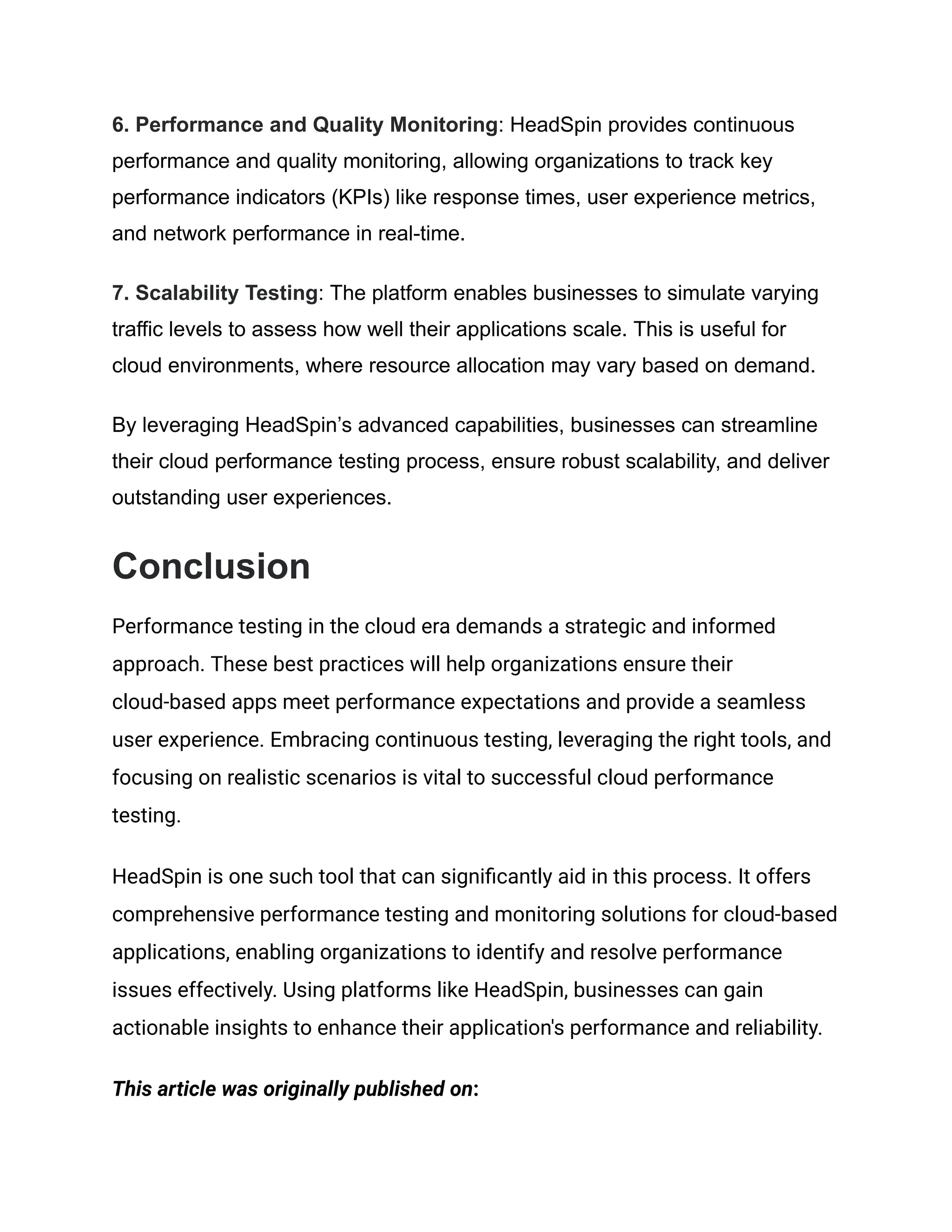 6. Performance and Quality Monitoring: HeadSpin provides continuous
performance and quality monitoring, allowing organizations to track key
performance indicators (KPIs) like response times, user experience metrics,
and network performance in real-time.
7. Scalability Testing: The platform enables businesses to simulate varying
traffic levels to assess how well their applications scale. This is useful for
cloud environments, where resource allocation may vary based on demand.
By leveraging HeadSpin’s advanced capabilities, businesses can streamline
their cloud performance testing process, ensure robust scalability, and deliver
outstanding user experiences.
Conclusion
Performance testing in the cloud era demands a strategic and informed
approach. These best practices will help organizations ensure their
cloud-based apps meet performance expectations and provide a seamless
user experience. Embracing continuous testing, leveraging the right tools, and
focusing on realistic scenarios is vital to successful cloud performance
testing.
HeadSpin is one such tool that can significantly aid in this process. It offers
comprehensive performance testing and monitoring solutions for cloud-based
applications, enabling organizations to identify and resolve performance
issues effectively. Using platforms like HeadSpin, businesses can gain
actionable insights to enhance their application's performance and reliability.
This article was originally published on:
 
