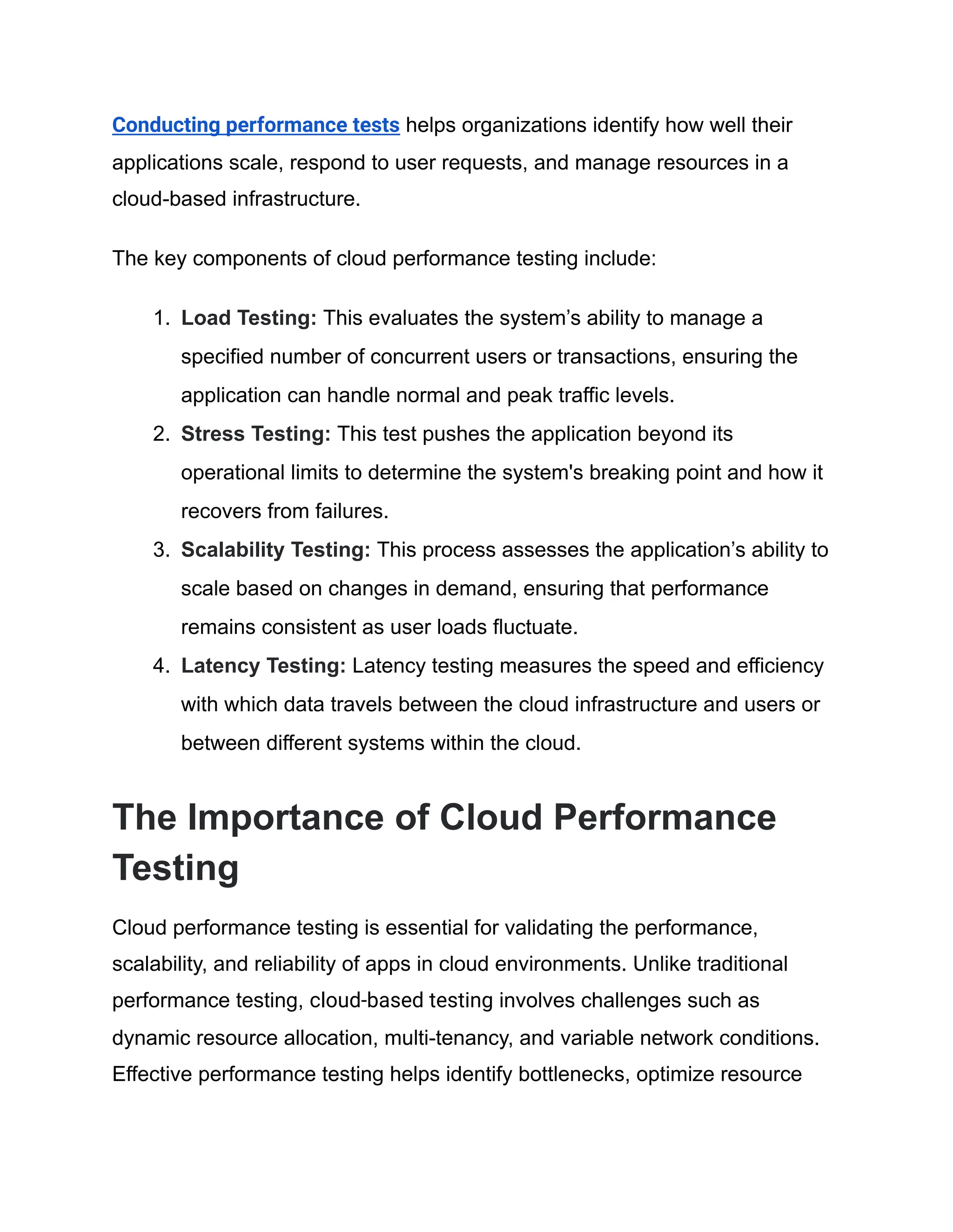 Conducting performance tests helps organizations identify how well their
applications scale, respond to user requests, and manage resources in a
cloud-based infrastructure.
The key components of cloud performance testing include:
1. Load Testing: This evaluates the system’s ability to manage a
specified number of concurrent users or transactions, ensuring the
application can handle normal and peak traffic levels.
2. Stress Testing: This test pushes the application beyond its
operational limits to determine the system's breaking point and how it
recovers from failures.
3. Scalability Testing: This process assesses the application’s ability to
scale based on changes in demand, ensuring that performance
remains consistent as user loads fluctuate.
4. Latency Testing: Latency testing measures the speed and efficiency
with which data travels between the cloud infrastructure and users or
between different systems within the cloud.
The Importance of Cloud Performance
Testing
Cloud performance testing is essential for validating the performance,
scalability, and reliability of apps in cloud environments. Unlike traditional
performance testing, cloud-based testing involves challenges such as
dynamic resource allocation, multi-tenancy, and variable network conditions.
Effective performance testing helps identify bottlenecks, optimize resource
 
