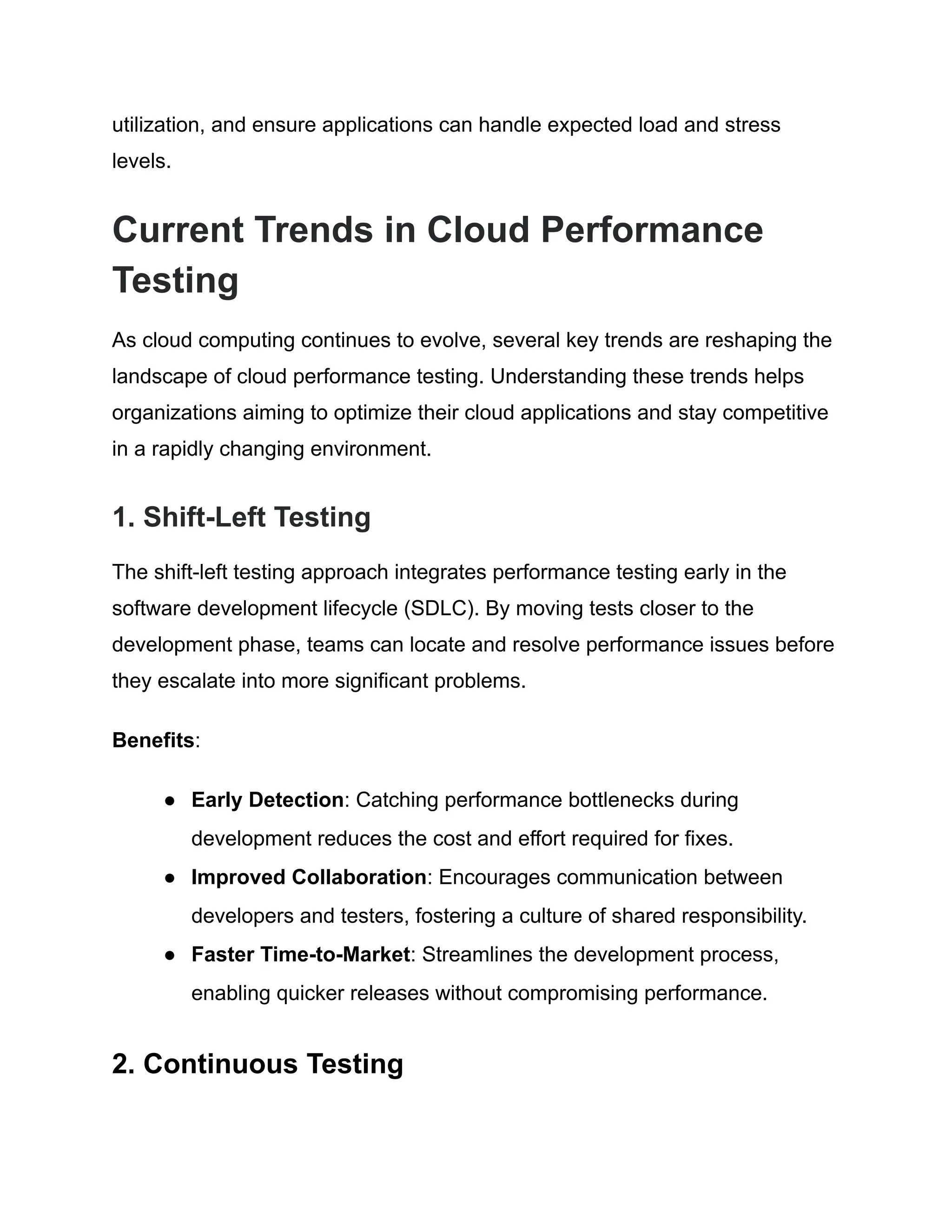 utilization, and ensure applications can handle expected load and stress
levels.
Current Trends in Cloud Performance
Testing
As cloud computing continues to evolve, several key trends are reshaping the
landscape of cloud performance testing. Understanding these trends helps
organizations aiming to optimize their cloud applications and stay competitive
in a rapidly changing environment.
1. Shift-Left Testing
The shift-left testing approach integrates performance testing early in the
software development lifecycle (SDLC). By moving tests closer to the
development phase, teams can locate and resolve performance issues before
they escalate into more significant problems.
Benefits:
● Early Detection: Catching performance bottlenecks during
development reduces the cost and effort required for fixes.
● Improved Collaboration: Encourages communication between
developers and testers, fostering a culture of shared responsibility.
● Faster Time-to-Market: Streamlines the development process,
enabling quicker releases without compromising performance.
2. Continuous Testing
 