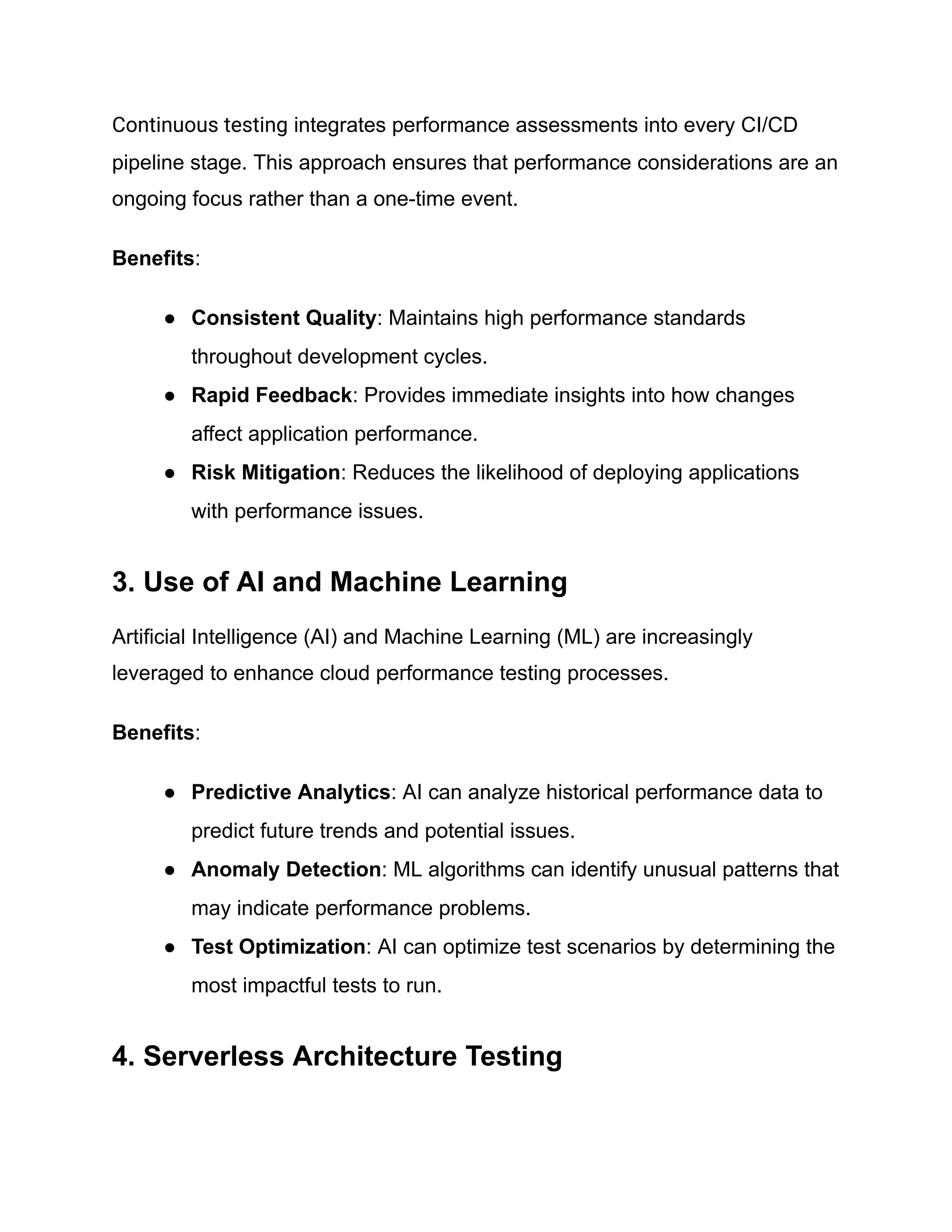 Continuous testing integrates performance assessments into every CI/CD
pipeline stage. This approach ensures that performance considerations are an
ongoing focus rather than a one-time event.
Benefits:
● Consistent Quality: Maintains high performance standards
throughout development cycles.
● Rapid Feedback: Provides immediate insights into how changes
affect application performance.
● Risk Mitigation: Reduces the likelihood of deploying applications
with performance issues.
3. Use of AI and Machine Learning
Artificial Intelligence (AI) and Machine Learning (ML) are increasingly
leveraged to enhance cloud performance testing processes.
Benefits:
● Predictive Analytics: AI can analyze historical performance data to
predict future trends and potential issues.
● Anomaly Detection: ML algorithms can identify unusual patterns that
may indicate performance problems.
● Test Optimization: AI can optimize test scenarios by determining the
most impactful tests to run.
4. Serverless Architecture Testing
 