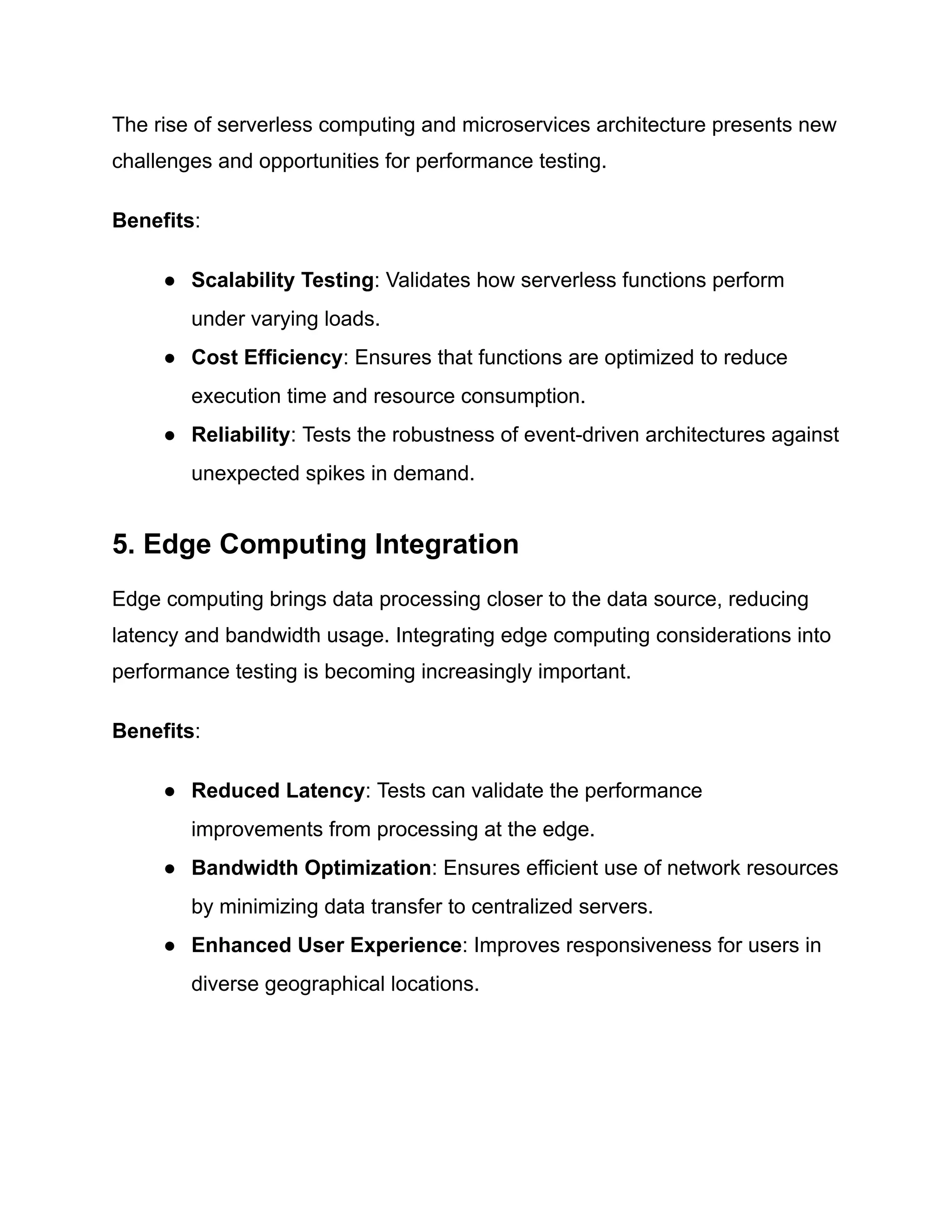 The rise of serverless computing and microservices architecture presents new
challenges and opportunities for performance testing.
Benefits:
● Scalability Testing: Validates how serverless functions perform
under varying loads.
● Cost Efficiency: Ensures that functions are optimized to reduce
execution time and resource consumption.
● Reliability: Tests the robustness of event-driven architectures against
unexpected spikes in demand.
5. Edge Computing Integration
Edge computing brings data processing closer to the data source, reducing
latency and bandwidth usage. Integrating edge computing considerations into
performance testing is becoming increasingly important.
Benefits:
● Reduced Latency: Tests can validate the performance
improvements from processing at the edge.
● Bandwidth Optimization: Ensures efficient use of network resources
by minimizing data transfer to centralized servers.
● Enhanced User Experience: Improves responsiveness for users in
diverse geographical locations.
 