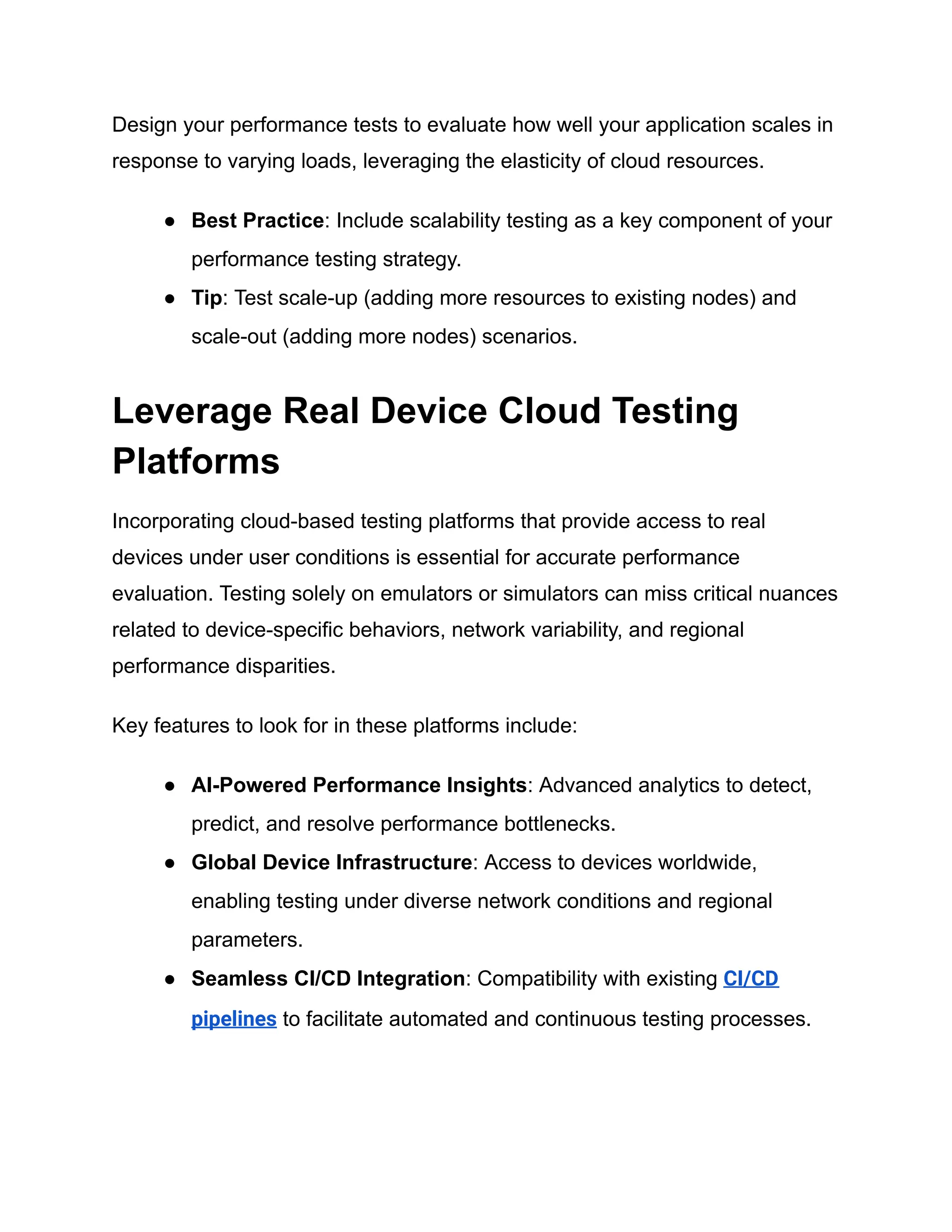 Design your performance tests to evaluate how well your application scales in
response to varying loads, leveraging the elasticity of cloud resources.
● Best Practice: Include scalability testing as a key component of your
performance testing strategy.
● Tip: Test scale-up (adding more resources to existing nodes) and
scale-out (adding more nodes) scenarios.
Leverage Real Device Cloud Testing
Platforms
Incorporating cloud-based testing platforms that provide access to real
devices under user conditions is essential for accurate performance
evaluation. Testing solely on emulators or simulators can miss critical nuances
related to device-specific behaviors, network variability, and regional
performance disparities.
Key features to look for in these platforms include:
● AI-Powered Performance Insights: Advanced analytics to detect,
predict, and resolve performance bottlenecks.
● Global Device Infrastructure: Access to devices worldwide,
enabling testing under diverse network conditions and regional
parameters.
● Seamless CI/CD Integration: Compatibility with existing CI/CD
pipelines to facilitate automated and continuous testing processes.
 