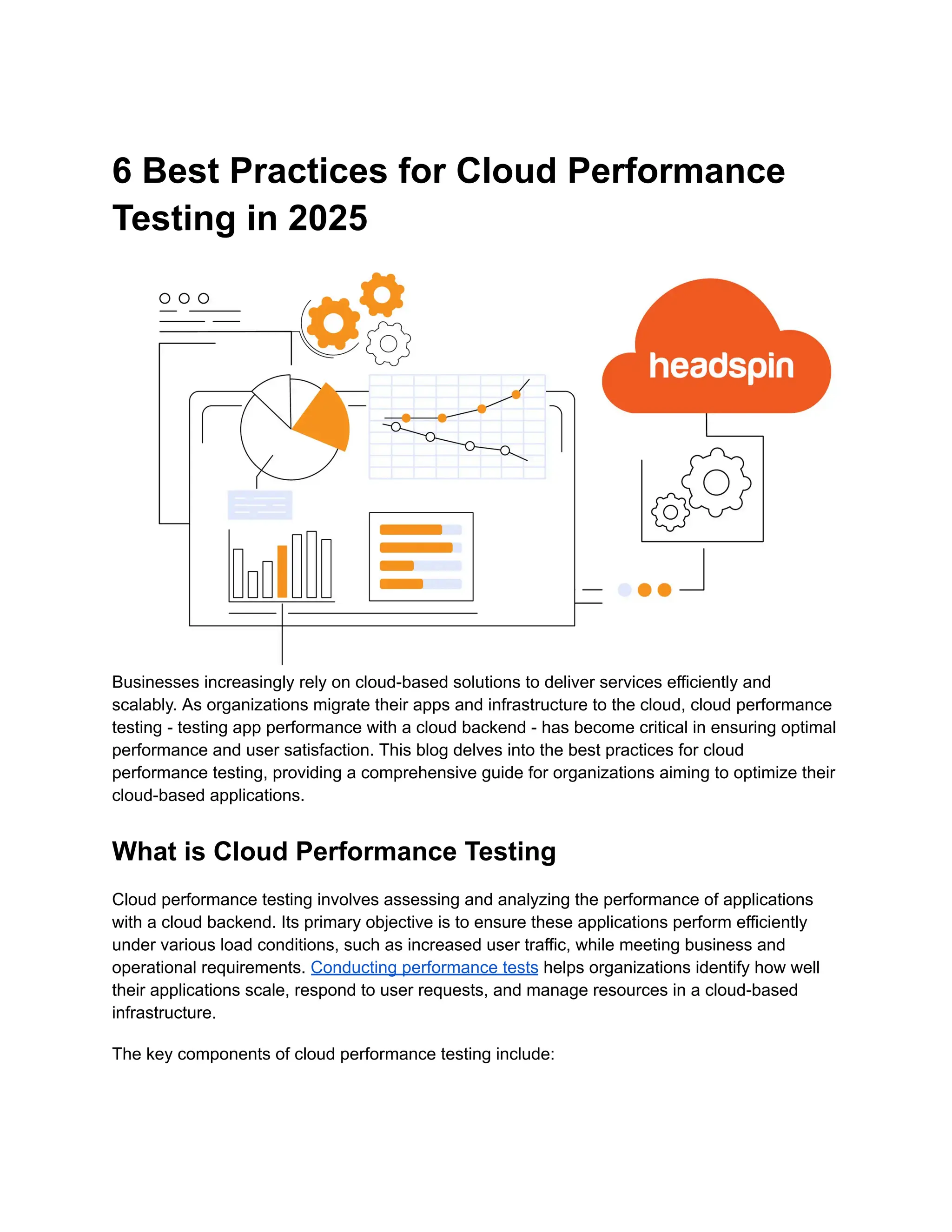 6 Best Practices for Cloud Performance
Testing in 2025
Businesses increasingly rely on cloud-based solutions to deliver services efficiently and
scalably. As organizations migrate their apps and infrastructure to the cloud, cloud performance
testing - testing app performance with a cloud backend - has become critical in ensuring optimal
performance and user satisfaction. This blog delves into the best practices for cloud
performance testing, providing a comprehensive guide for organizations aiming to optimize their
cloud-based applications.
What is Cloud Performance Testing
Cloud performance testing involves assessing and analyzing the performance of applications
with a cloud backend. Its primary objective is to ensure these applications perform efficiently
under various load conditions, such as increased user traffic, while meeting business and
operational requirements. Conducting performance tests helps organizations identify how well
their applications scale, respond to user requests, and manage resources in a cloud-based
infrastructure.
The key components of cloud performance testing include:
 