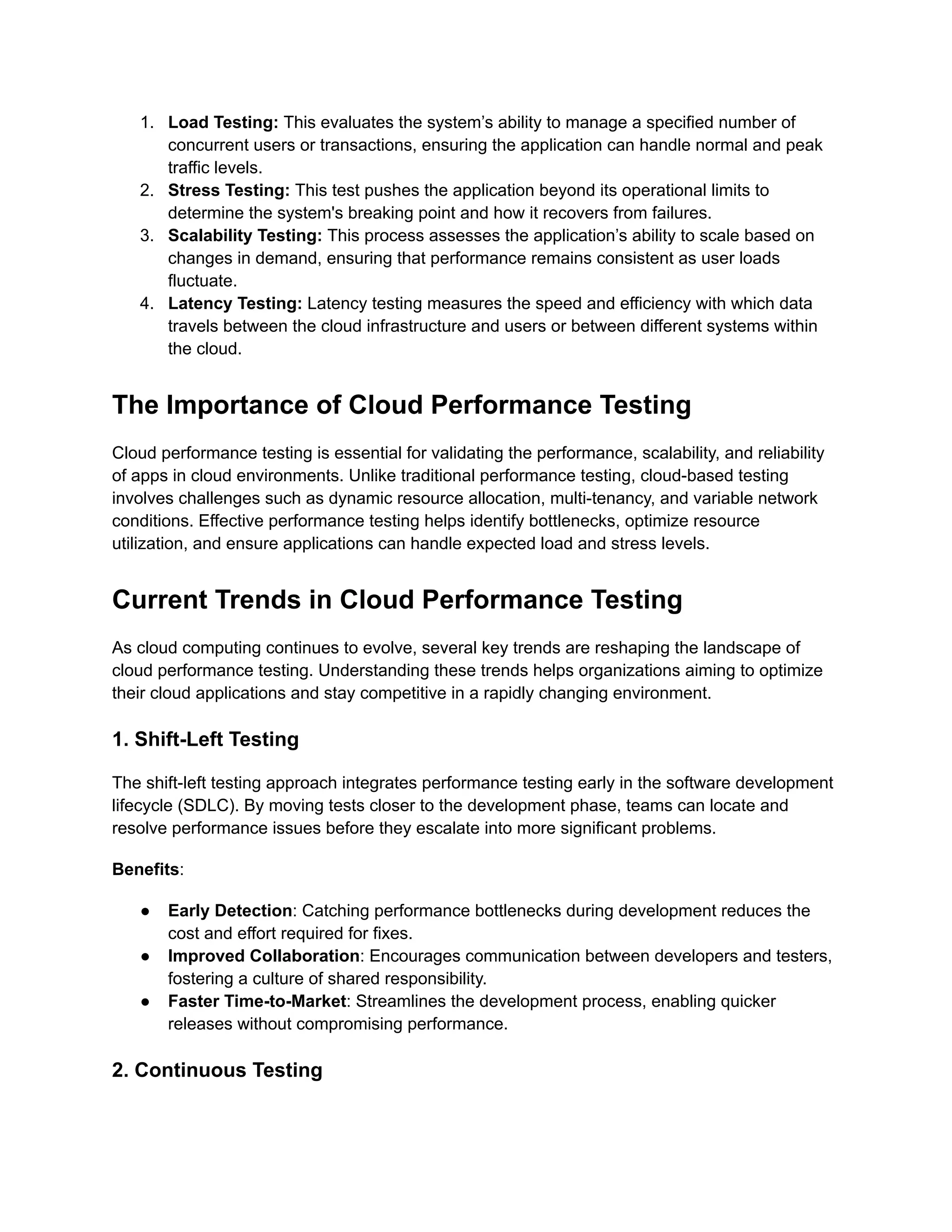 1.​ Load Testing: This evaluates the system’s ability to manage a specified number of
concurrent users or transactions, ensuring the application can handle normal and peak
traffic levels.
2.​ Stress Testing: This test pushes the application beyond its operational limits to
determine the system's breaking point and how it recovers from failures.
3.​ Scalability Testing: This process assesses the application’s ability to scale based on
changes in demand, ensuring that performance remains consistent as user loads
fluctuate.
4.​ Latency Testing: Latency testing measures the speed and efficiency with which data
travels between the cloud infrastructure and users or between different systems within
the cloud.
The Importance of Cloud Performance Testing
Cloud performance testing is essential for validating the performance, scalability, and reliability
of apps in cloud environments. Unlike traditional performance testing, cloud-based testing
involves challenges such as dynamic resource allocation, multi-tenancy, and variable network
conditions. Effective performance testing helps identify bottlenecks, optimize resource
utilization, and ensure applications can handle expected load and stress levels.
Current Trends in Cloud Performance Testing
As cloud computing continues to evolve, several key trends are reshaping the landscape of
cloud performance testing. Understanding these trends helps organizations aiming to optimize
their cloud applications and stay competitive in a rapidly changing environment.
1. Shift-Left Testing
The shift-left testing approach integrates performance testing early in the software development
lifecycle (SDLC). By moving tests closer to the development phase, teams can locate and
resolve performance issues before they escalate into more significant problems.
Benefits:
●​ Early Detection: Catching performance bottlenecks during development reduces the
cost and effort required for fixes.
●​ Improved Collaboration: Encourages communication between developers and testers,
fostering a culture of shared responsibility.
●​ Faster Time-to-Market: Streamlines the development process, enabling quicker
releases without compromising performance.
2. Continuous Testing
 