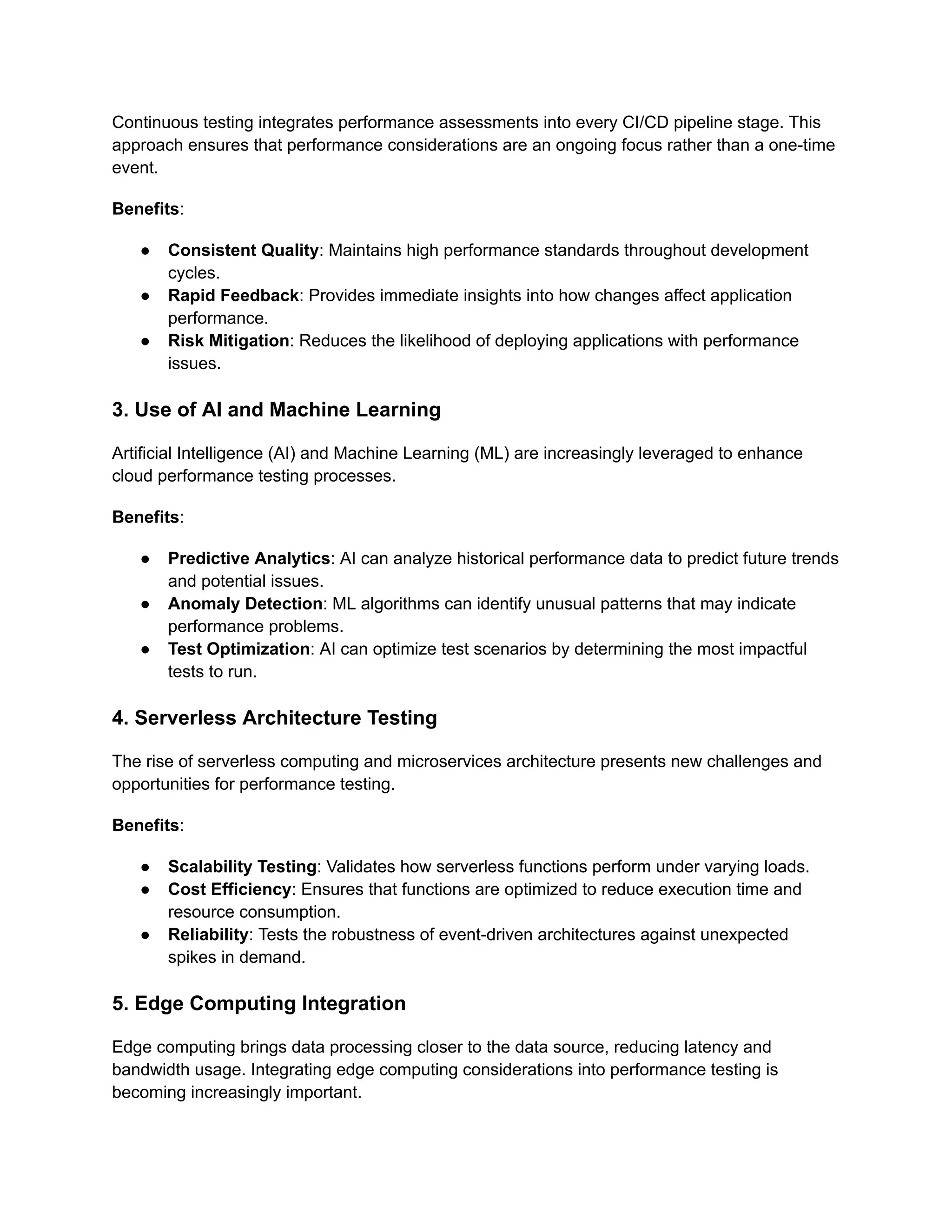 Continuous testing integrates performance assessments into every CI/CD pipeline stage. This
approach ensures that performance considerations are an ongoing focus rather than a one-time
event.
Benefits:
●​ Consistent Quality: Maintains high performance standards throughout development
cycles.
●​ Rapid Feedback: Provides immediate insights into how changes affect application
performance.
●​ Risk Mitigation: Reduces the likelihood of deploying applications with performance
issues.
3. Use of AI and Machine Learning
Artificial Intelligence (AI) and Machine Learning (ML) are increasingly leveraged to enhance
cloud performance testing processes.
Benefits:
●​ Predictive Analytics: AI can analyze historical performance data to predict future trends
and potential issues.
●​ Anomaly Detection: ML algorithms can identify unusual patterns that may indicate
performance problems.
●​ Test Optimization: AI can optimize test scenarios by determining the most impactful
tests to run.
4. Serverless Architecture Testing
The rise of serverless computing and microservices architecture presents new challenges and
opportunities for performance testing.
Benefits:
●​ Scalability Testing: Validates how serverless functions perform under varying loads.
●​ Cost Efficiency: Ensures that functions are optimized to reduce execution time and
resource consumption.
●​ Reliability: Tests the robustness of event-driven architectures against unexpected
spikes in demand.
5. Edge Computing Integration
Edge computing brings data processing closer to the data source, reducing latency and
bandwidth usage. Integrating edge computing considerations into performance testing is
becoming increasingly important.
 