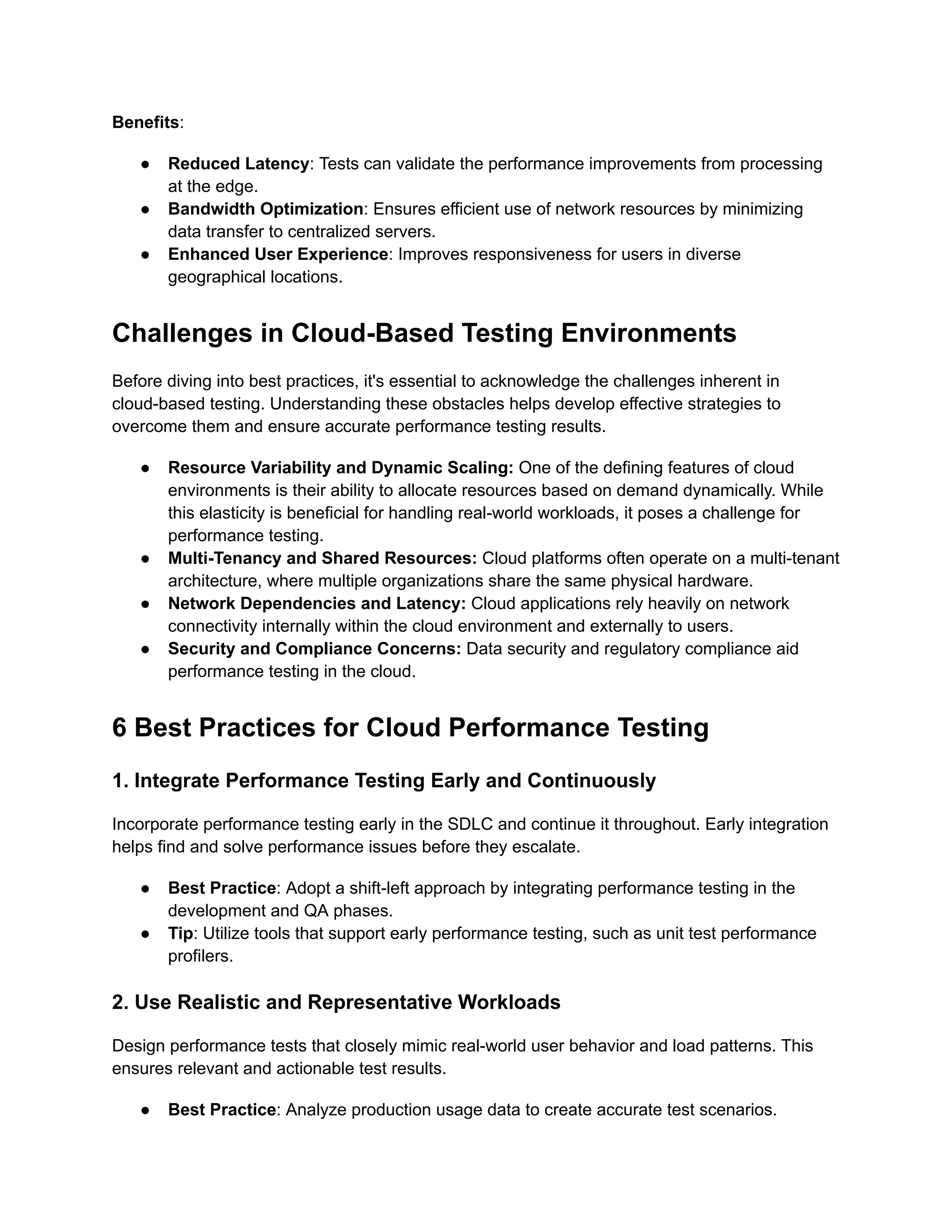 Benefits:
●​ Reduced Latency: Tests can validate the performance improvements from processing
at the edge.
●​ Bandwidth Optimization: Ensures efficient use of network resources by minimizing
data transfer to centralized servers.
●​ Enhanced User Experience: Improves responsiveness for users in diverse
geographical locations.
Challenges in Cloud-Based Testing Environments
Before diving into best practices, it's essential to acknowledge the challenges inherent in
cloud-based testing. Understanding these obstacles helps develop effective strategies to
overcome them and ensure accurate performance testing results.
●​ Resource Variability and Dynamic Scaling: One of the defining features of cloud
environments is their ability to allocate resources based on demand dynamically. While
this elasticity is beneficial for handling real-world workloads, it poses a challenge for
performance testing.
●​ Multi-Tenancy and Shared Resources: Cloud platforms often operate on a multi-tenant
architecture, where multiple organizations share the same physical hardware.
●​ Network Dependencies and Latency: Cloud applications rely heavily on network
connectivity internally within the cloud environment and externally to users.
●​ Security and Compliance Concerns: Data security and regulatory compliance aid
performance testing in the cloud.
6 Best Practices for Cloud Performance Testing
1. Integrate Performance Testing Early and Continuously
Incorporate performance testing early in the SDLC and continue it throughout. Early integration
helps find and solve performance issues before they escalate.
●​ Best Practice: Adopt a shift-left approach by integrating performance testing in the
development and QA phases.
●​ Tip: Utilize tools that support early performance testing, such as unit test performance
profilers.
2. Use Realistic and Representative Workloads
Design performance tests that closely mimic real-world user behavior and load patterns. This
ensures relevant and actionable test results.
●​ Best Practice: Analyze production usage data to create accurate test scenarios.
 