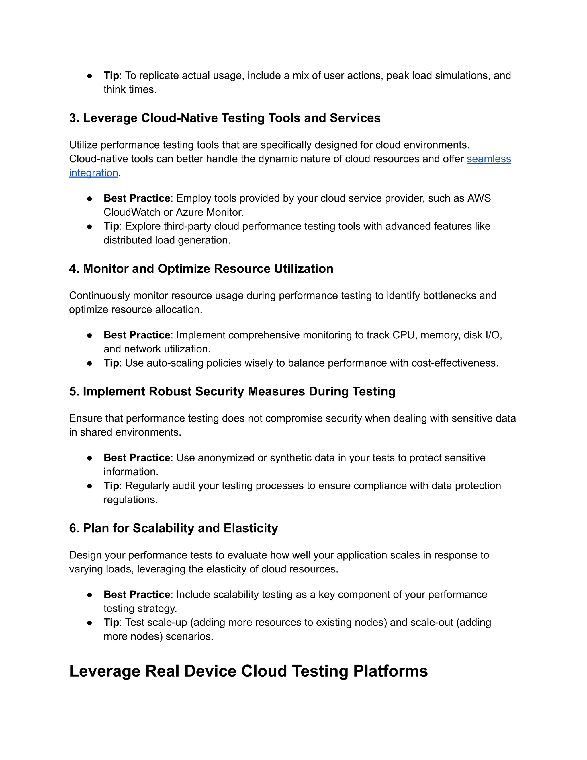 ●​ Tip: To replicate actual usage, include a mix of user actions, peak load simulations, and
think times.
3. Leverage Cloud-Native Testing Tools and Services
Utilize performance testing tools that are specifically designed for cloud environments.
Cloud-native tools can better handle the dynamic nature of cloud resources and offer seamless
integration.
●​ Best Practice: Employ tools provided by your cloud service provider, such as AWS
CloudWatch or Azure Monitor.
●​ Tip: Explore third-party cloud performance testing tools with advanced features like
distributed load generation.
4. Monitor and Optimize Resource Utilization
Continuously monitor resource usage during performance testing to identify bottlenecks and
optimize resource allocation.
●​ Best Practice: Implement comprehensive monitoring to track CPU, memory, disk I/O,
and network utilization.
●​ Tip: Use auto-scaling policies wisely to balance performance with cost-effectiveness.
5. Implement Robust Security Measures During Testing
Ensure that performance testing does not compromise security when dealing with sensitive data
in shared environments.
●​ Best Practice: Use anonymized or synthetic data in your tests to protect sensitive
information.
●​ Tip: Regularly audit your testing processes to ensure compliance with data protection
regulations.
6. Plan for Scalability and Elasticity
Design your performance tests to evaluate how well your application scales in response to
varying loads, leveraging the elasticity of cloud resources.
●​ Best Practice: Include scalability testing as a key component of your performance
testing strategy.
●​ Tip: Test scale-up (adding more resources to existing nodes) and scale-out (adding
more nodes) scenarios.
Leverage Real Device Cloud Testing Platforms
 