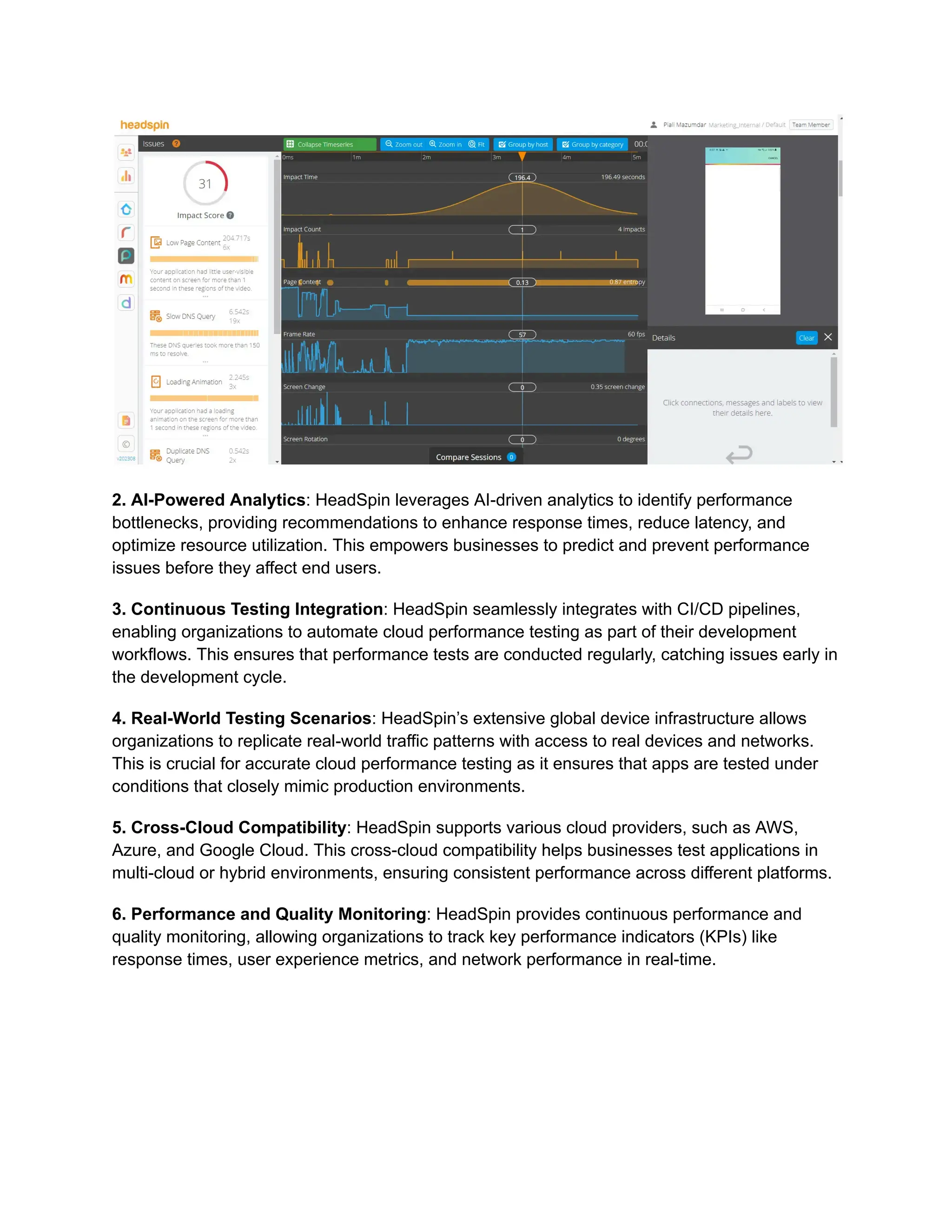 2. AI-Powered Analytics: HeadSpin leverages AI-driven analytics to identify performance
bottlenecks, providing recommendations to enhance response times, reduce latency, and
optimize resource utilization. This empowers businesses to predict and prevent performance
issues before they affect end users.
3. Continuous Testing Integration: HeadSpin seamlessly integrates with CI/CD pipelines,
enabling organizations to automate cloud performance testing as part of their development
workflows. This ensures that performance tests are conducted regularly, catching issues early in
the development cycle.
4. Real-World Testing Scenarios: HeadSpin’s extensive global device infrastructure allows
organizations to replicate real-world traffic patterns with access to real devices and networks.
This is crucial for accurate cloud performance testing as it ensures that apps are tested under
conditions that closely mimic production environments.
5. Cross-Cloud Compatibility: HeadSpin supports various cloud providers, such as AWS,
Azure, and Google Cloud. This cross-cloud compatibility helps businesses test applications in
multi-cloud or hybrid environments, ensuring consistent performance across different platforms.
6. Performance and Quality Monitoring: HeadSpin provides continuous performance and
quality monitoring, allowing organizations to track key performance indicators (KPIs) like
response times, user experience metrics, and network performance in real-time.
 