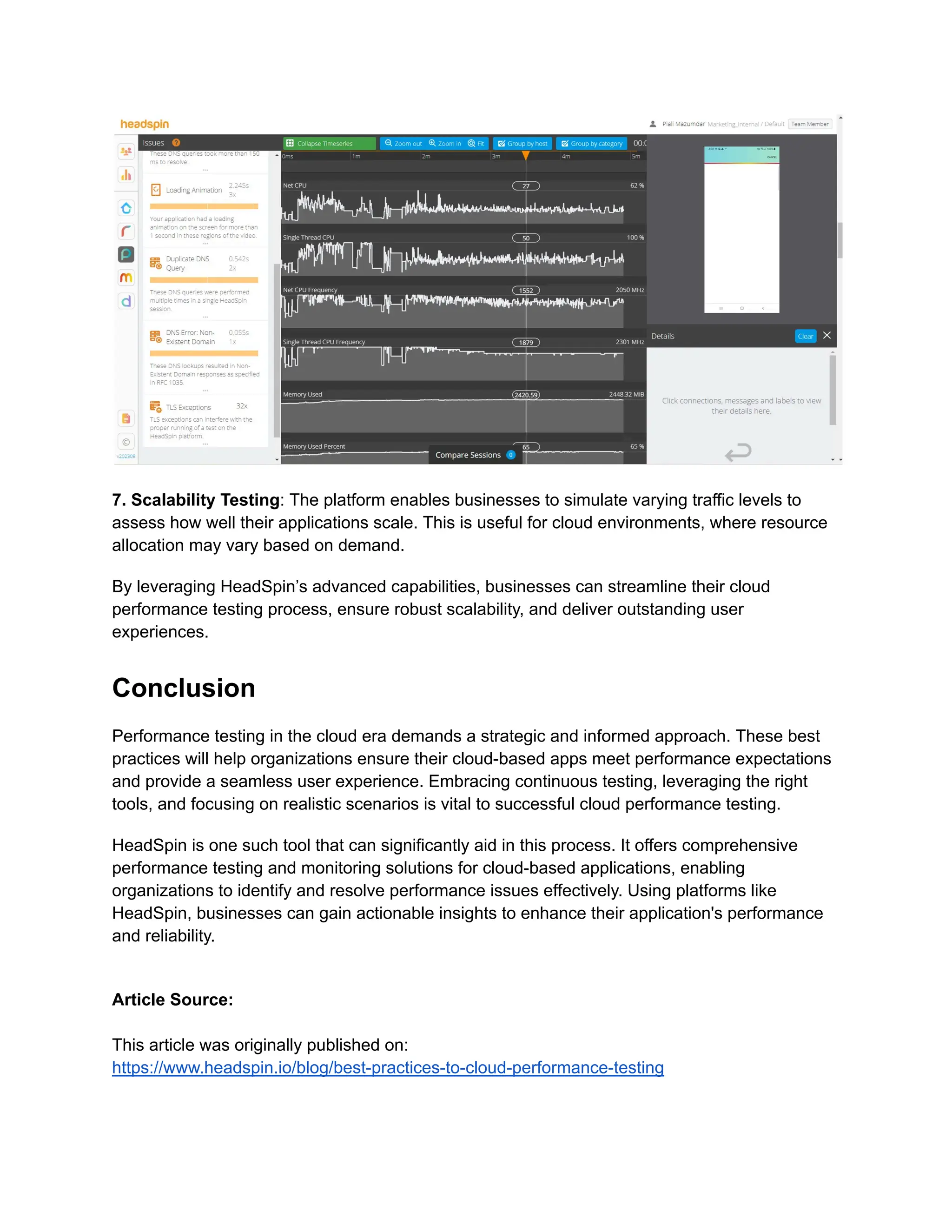 7. Scalability Testing: The platform enables businesses to simulate varying traffic levels to
assess how well their applications scale. This is useful for cloud environments, where resource
allocation may vary based on demand.
By leveraging HeadSpin’s advanced capabilities, businesses can streamline their cloud
performance testing process, ensure robust scalability, and deliver outstanding user
experiences.
Conclusion
Performance testing in the cloud era demands a strategic and informed approach. These best
practices will help organizations ensure their cloud-based apps meet performance expectations
and provide a seamless user experience. Embracing continuous testing, leveraging the right
tools, and focusing on realistic scenarios is vital to successful cloud performance testing.
HeadSpin is one such tool that can significantly aid in this process. It offers comprehensive
performance testing and monitoring solutions for cloud-based applications, enabling
organizations to identify and resolve performance issues effectively. Using platforms like
HeadSpin, businesses can gain actionable insights to enhance their application's performance
and reliability.
Article Source:
This article was originally published on:
https://www.headspin.io/blog/best-practices-to-cloud-performance-testing
 