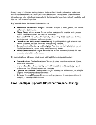 Incorporating cloud-based testing platforms that provide access to real devices under user
conditions is essential for accurate performance evaluation. Testing solely on emulators or
simulators can miss critical nuances related to device-specific behaviors, network variability, and
regional performance disparities.
Key features to look for in these platforms include:
●​ AI-Powered Performance Insights: Advanced analytics to detect, predict, and resolve
performance bottlenecks.
●​ Global Device Infrastructure: Access to devices worldwide, enabling testing under
diverse network conditions and regional parameters.
●​ Seamless CI/CD Integration: Compatibility with existing CI/CD pipelines to facilitate
automated and continuous testing processes.
●​ Cross-Platform and Cross-Browser Testing: Capability to test applications across
various platforms, devices, browsers, and operating systems.
●​ Comprehensive Monitoring and Analytics: Real-time monitoring tools that provide
detailed performance metrics during and after testing phases.
●​ Network Performance Analysis: Features that assess network conditions and their
impact on application performance.
By leveraging these advanced cloud-based testing platforms, organizations can:
●​ Ensure Realistic Testing Scenarios: Test applications in environments that closely
mimic user conditions.
●​ Improve User Experience: Identify and rectify issues that could negatively impact
end-users across different devices and networks.
●​ Optimize Performance Globally: Gain insights into regional performance, allowing for
targeted optimizations in specific markets.
●​ Enhance Testing Efficiency: Streamline testing processes through automation and
integration, reducing time-to-market.
How HeadSpin Supports Cloud Performance Testing
 