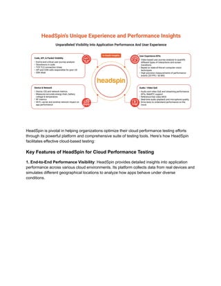 HeadSpin is pivotal in helping organizations optimize their cloud performance testing efforts
through its powerful platform and comprehensive suite of testing tools. Here’s how HeadSpin
facilitates effective cloud-based testing:
Key Features of HeadSpin for Cloud Performance Testing
1. End-to-End Performance Visibility: HeadSpin provides detailed insights into application
performance across various cloud environments. Its platform collects data from real devices and
simulates different geographical locations to analyze how apps behave under diverse
conditions.
 
