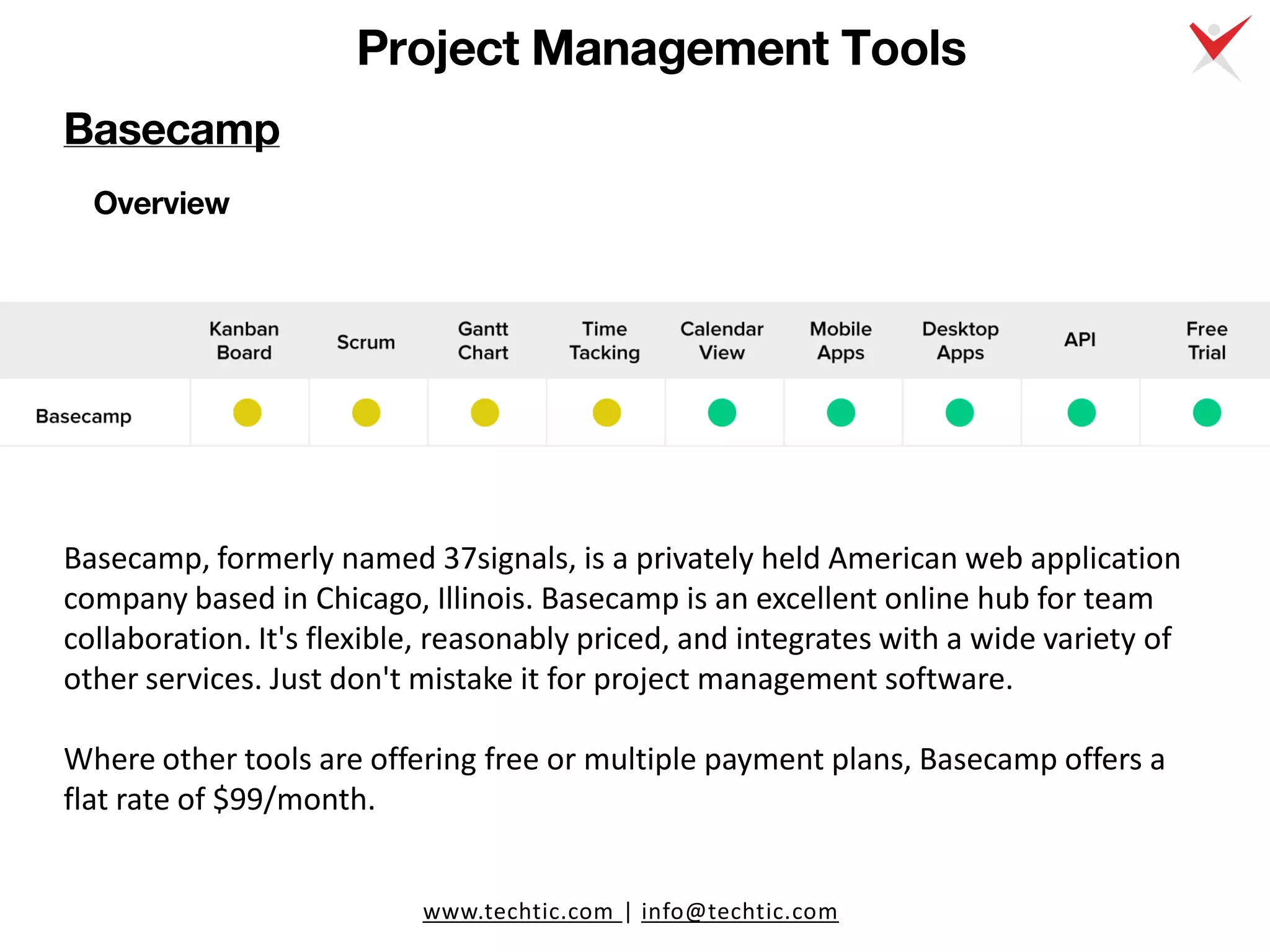 www.techtic.com | info@techtic.com
Project Management Tools
Overview
Basecamp, formerly named 37signals, is a privately held American web application
company based in Chicago, Illinois. Basecamp is an excellent online hub for team
collaboration. It's flexible, reasonably priced, and integrates with a wide variety of
other services. Just don't mistake it for project management software.
Where other tools are offering free or multiple payment plans, Basecamp offers a
flat rate of $99/month.
Basecamp
 