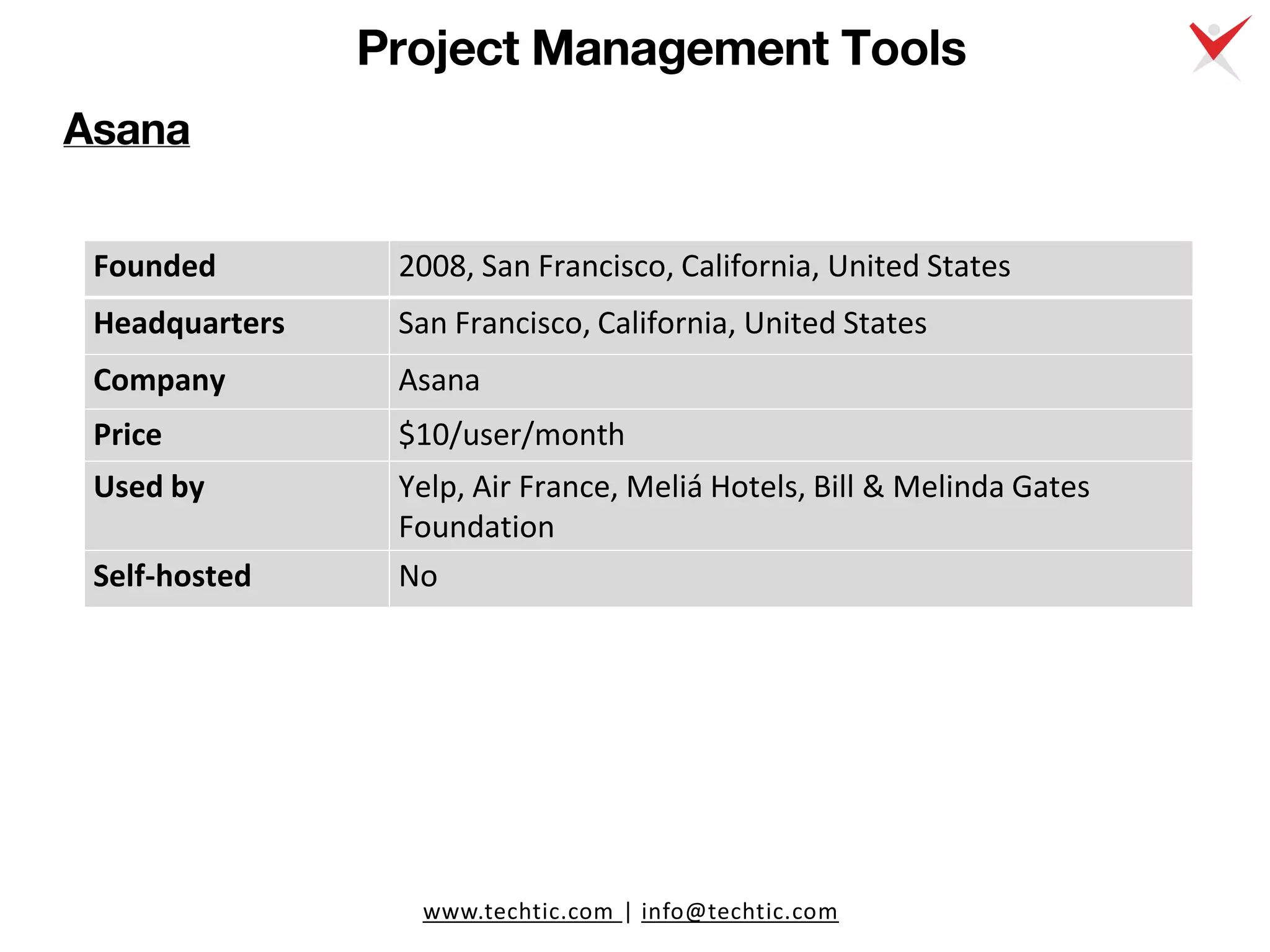 www.techtic.com | info@techtic.com
Project Management Tools
Asana
Founded 2008, San Francisco, California, United States
Headquarters San Francisco, California, United States
Company Asana
Price $10/user/month
Used by Yelp, Air France, Meliá Hotels, Bill & Melinda Gates
Foundation
Self-hosted No
 
