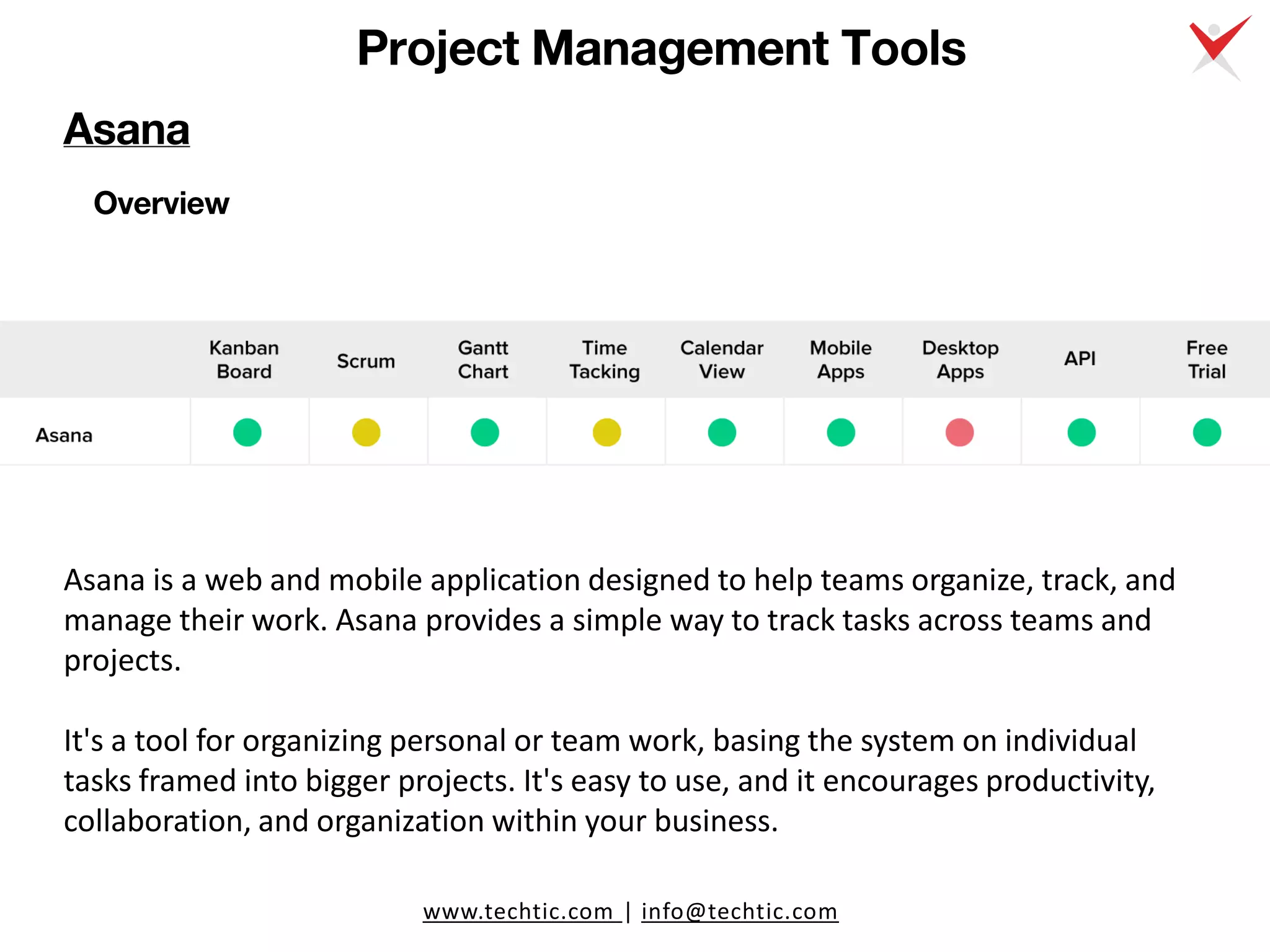 www.techtic.com | info@techtic.com
Project Management Tools
Overview
Asana is a web and mobile application designed to help teams organize, track, and
manage their work. Asana provides a simple way to track tasks across teams and
projects.
It's a tool for organizing personal or team work, basing the system on individual
tasks framed into bigger projects. It's easy to use, and it encourages productivity,
collaboration, and organization within your business.
Asana
 