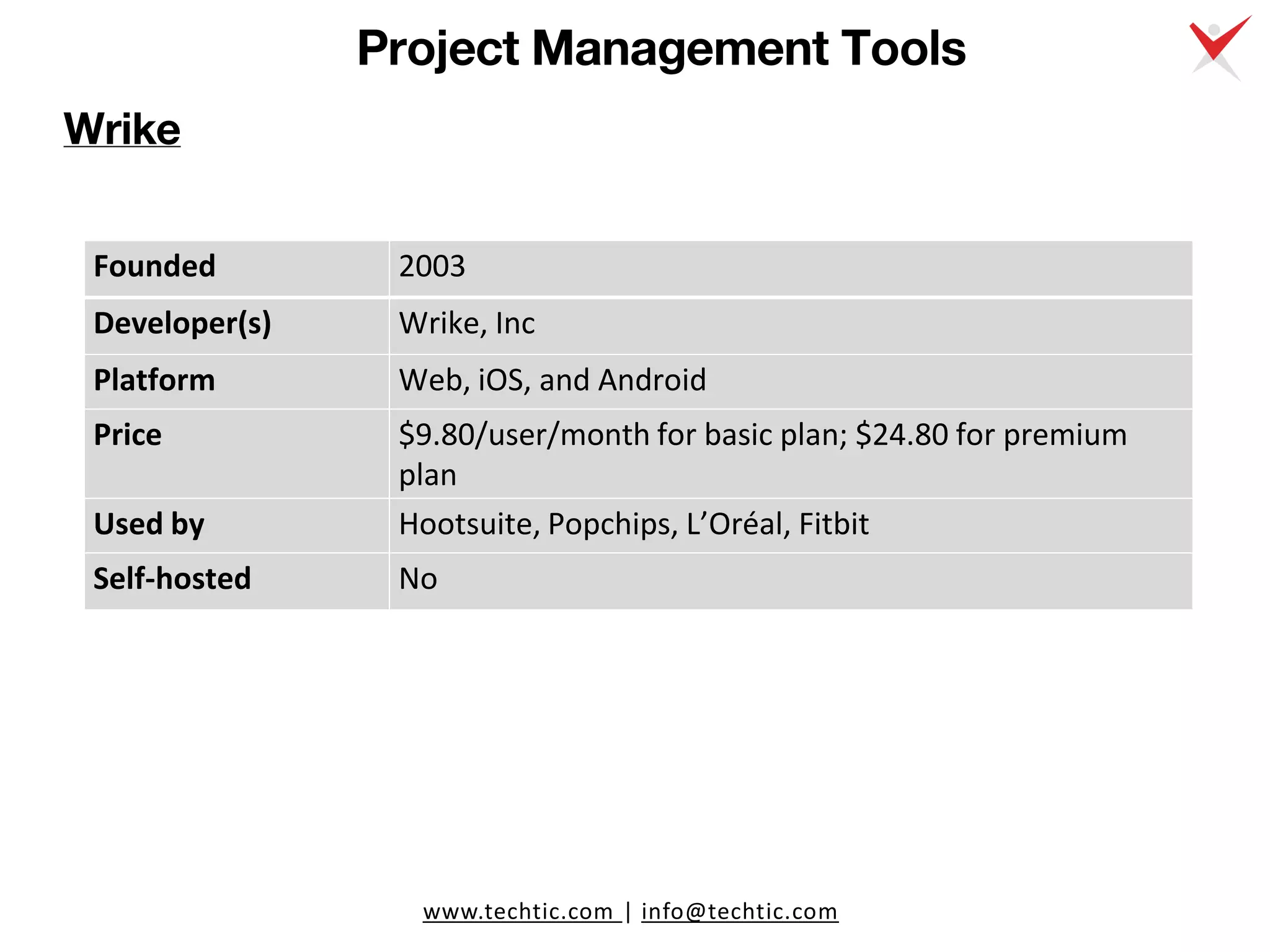 www.techtic.com | info@techtic.com
Project Management Tools
Wrike
Founded 2003
Developer(s) Wrike, Inc
Platform Web, iOS, and Android
Price $9.80/user/month for basic plan; $24.80 for premium
plan
Used by Hootsuite, Popchips, L’Oréal, Fitbit
Self-hosted No
 