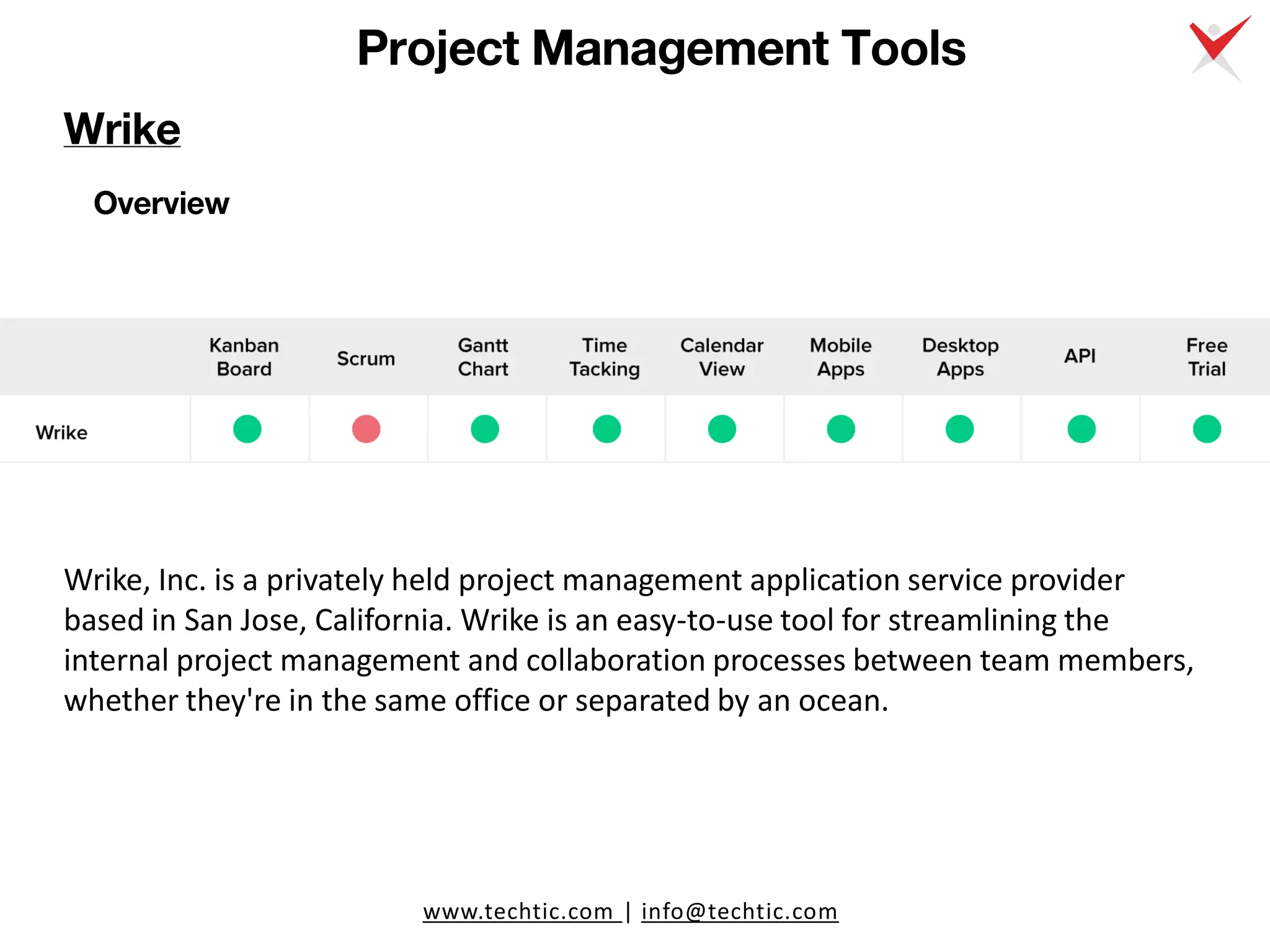 www.techtic.com | info@techtic.com
Project Management Tools
Overview
Wrike, Inc. is a privately held project management application service provider
based in San Jose, California. Wrike is an easy-to-use tool for streamlining the
internal project management and collaboration processes between team members,
whether they're in the same office or separated by an ocean.
Wrike
 