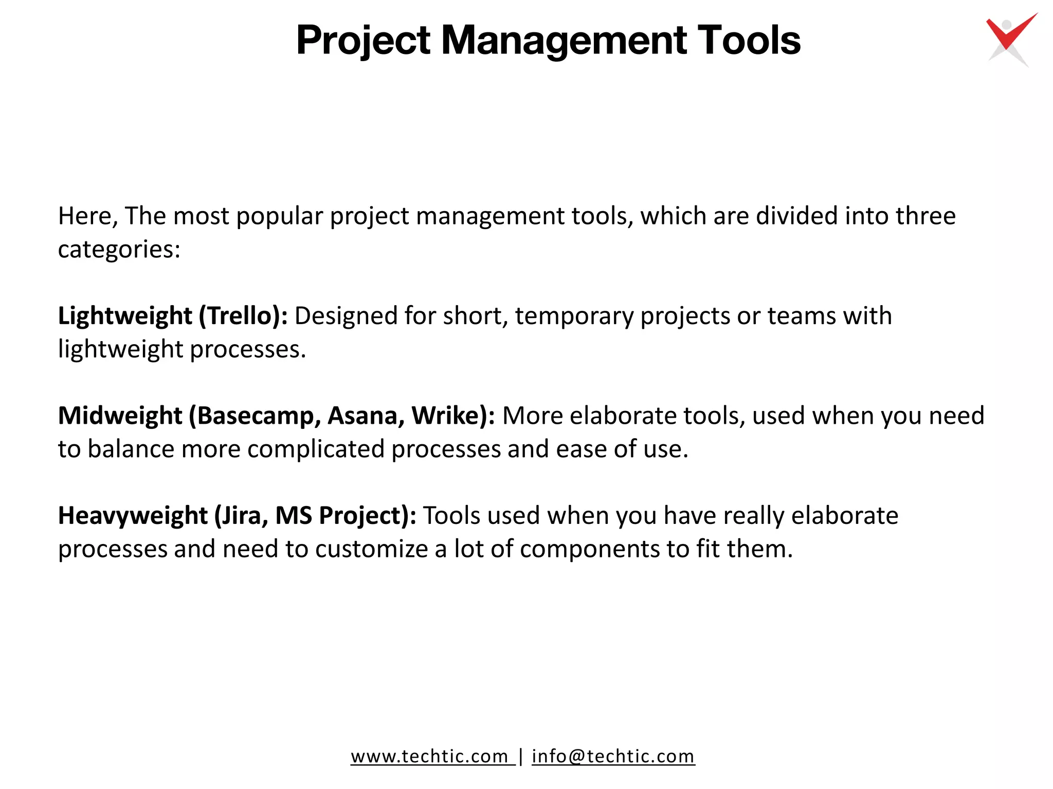 www.techtic.com | info@techtic.com
Project Management Tools
Here, The most popular project management tools, which are divided into three
categories:
Lightweight (Trello): Designed for short, temporary projects or teams with
lightweight processes.
Midweight (Basecamp, Asana, Wrike): More elaborate tools, used when you need
to balance more complicated processes and ease of use.
Heavyweight (Jira, MS Project): Tools used when you have really elaborate
processes and need to customize a lot of components to fit them.
 