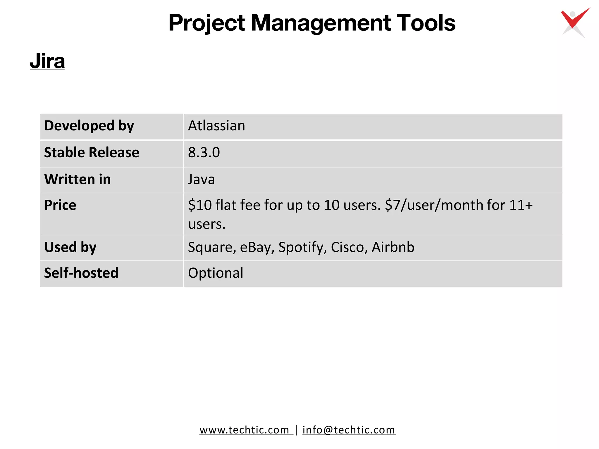 www.techtic.com | info@techtic.com
Project Management Tools
Jira
Developed by Atlassian
Stable Release 8.3.0
Written in Java
Price $10 flat fee for up to 10 users. $7/user/month for 11+
users.
Used by Square, eBay, Spotify, Cisco, Airbnb
Self-hosted Optional
 